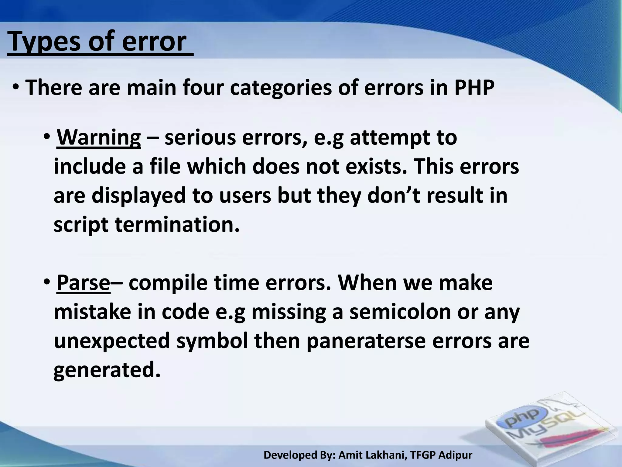 Types of error
• There are main four categories of errors in PHP

   • Warning – serious errors, e.g attempt to
    include a file which does not exists. This errors
    are displayed to users but they don’t result in
    script termination.

   • Parse– compile time errors. When we make
    mistake in code e.g missing a semicolon or any
    unexpected symbol then paneraterse errors are
    generated.


                          Developed By: Amit Lakhani, TFGP Adipur
 