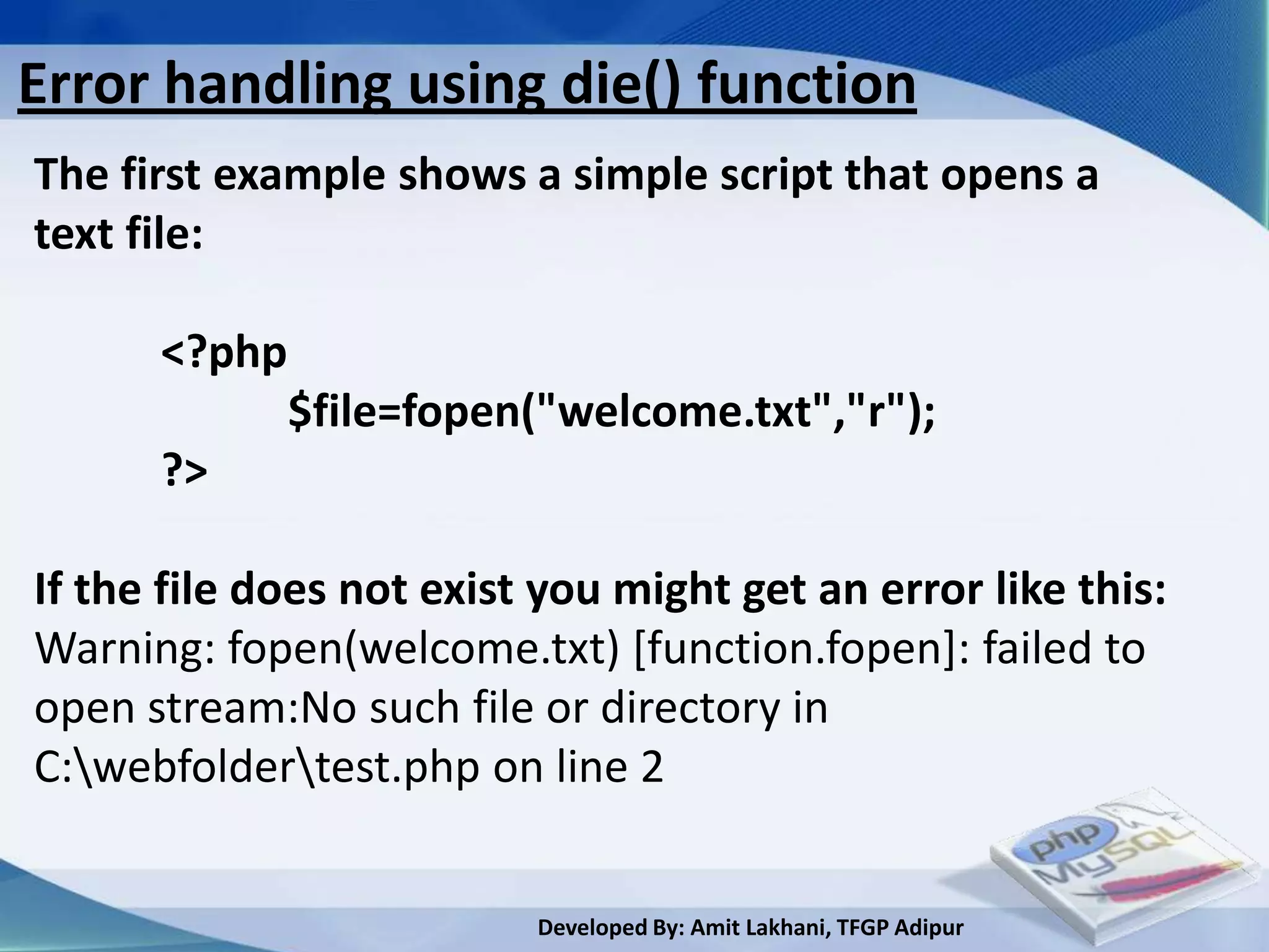 Error handling using die() function
The first example shows a simple script that opens a
text file:

      <?php
              $file=fopen("welcome.txt","r");
      ?>

If the file does not exist you might get an error like this:
Warning: fopen(welcome.txt) [function.fopen]: failed to
open stream:No such file or directory in
C:webfoldertest.php on line 2


                          Developed By: Amit Lakhani, TFGP Adipur
 
