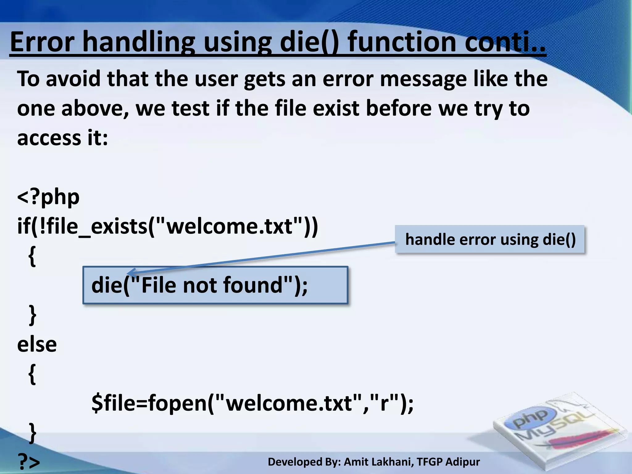 Error handling using die() function conti..
To avoid that the user gets an error message like the
one above, we test if the file exist before we try to
access it:

<?php
if(!file_exists("welcome.txt"))                     handle error using die()
  {
         die("File not found");
  }
else
  {
         $file=fopen("welcome.txt","r");
  }
?>                         Developed By: Amit Lakhani, TFGP Adipur
 