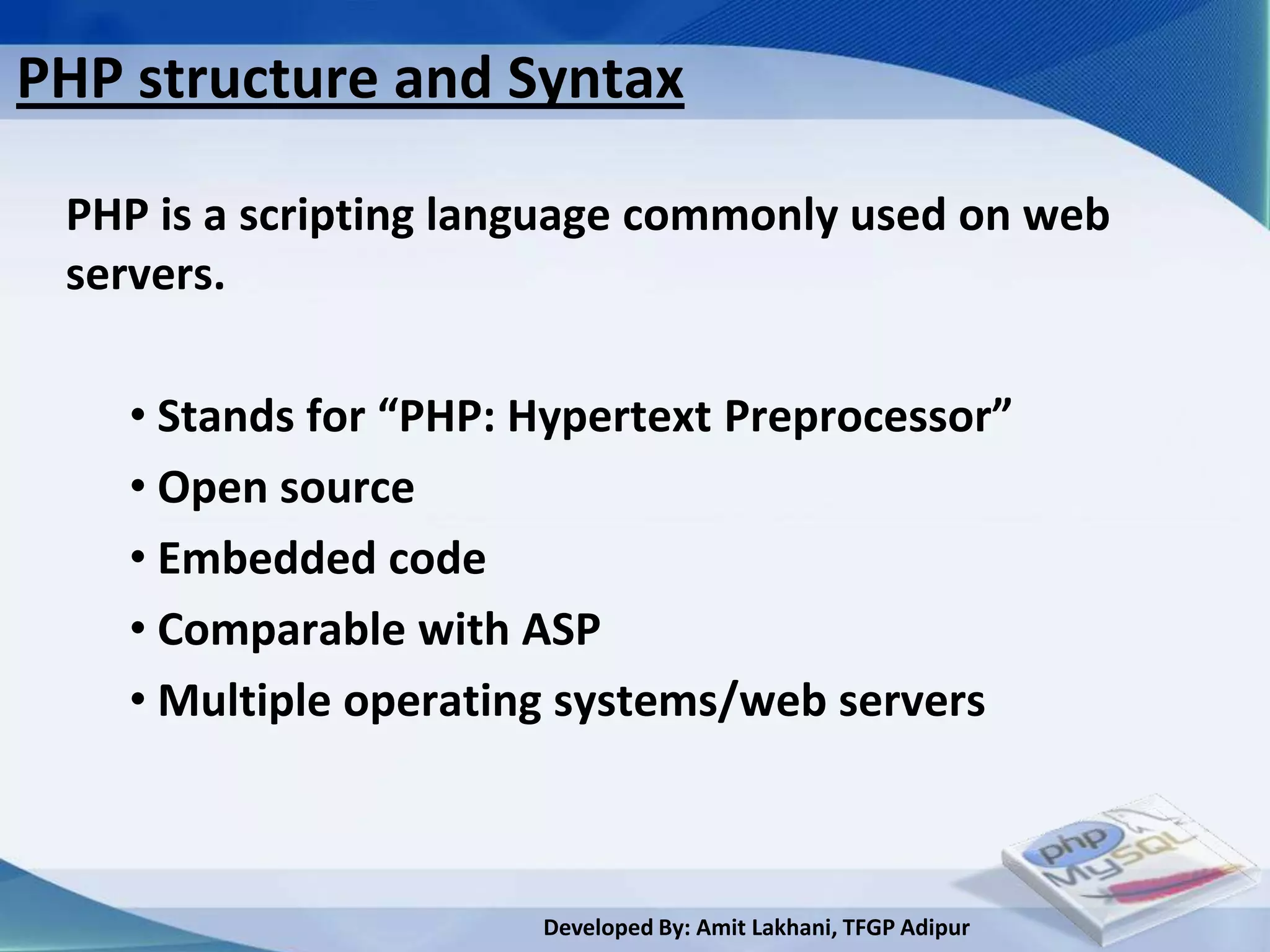 PHP structure and Syntax

 PHP is a scripting language commonly used on web
 servers.

    • Stands for “PHP: Hypertext Preprocessor”
    • Open source
    • Embedded code
    • Comparable with ASP
    • Multiple operating systems/web servers



                       Developed By: Amit Lakhani, TFGP Adipur
 