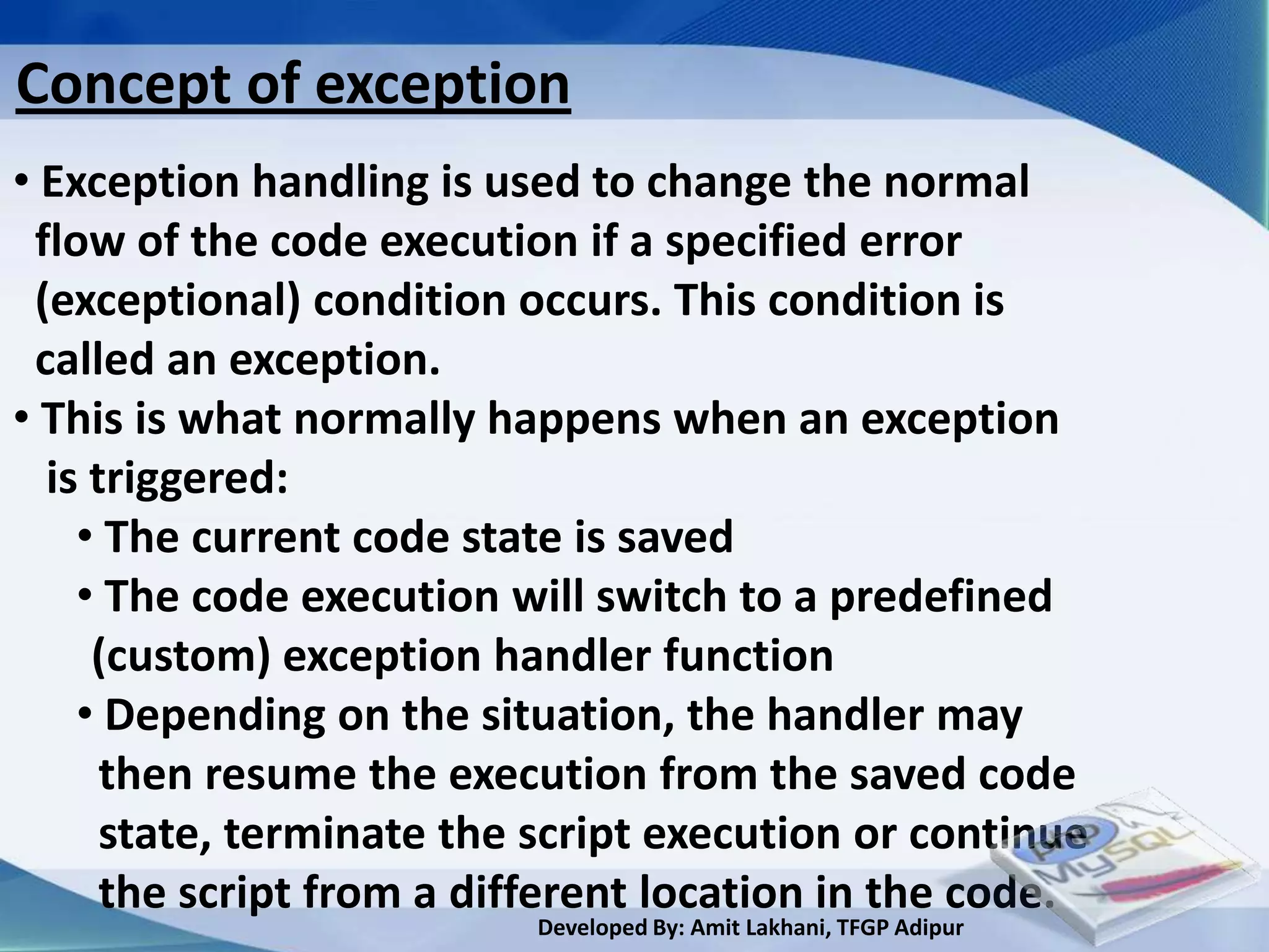 Concept of exception
• Exception handling is used to change the normal
 flow of the code execution if a specified error
 (exceptional) condition occurs. This condition is
 called an exception.
• This is what normally happens when an exception
  is triggered:
    • The current code state is saved
    • The code execution will switch to a predefined
     (custom) exception handler function
    • Depending on the situation, the handler may
      then resume the execution from the saved code
      state, terminate the script execution or continue
      the script from a different location in the code.
                          Developed By: Amit Lakhani, TFGP Adipur
 