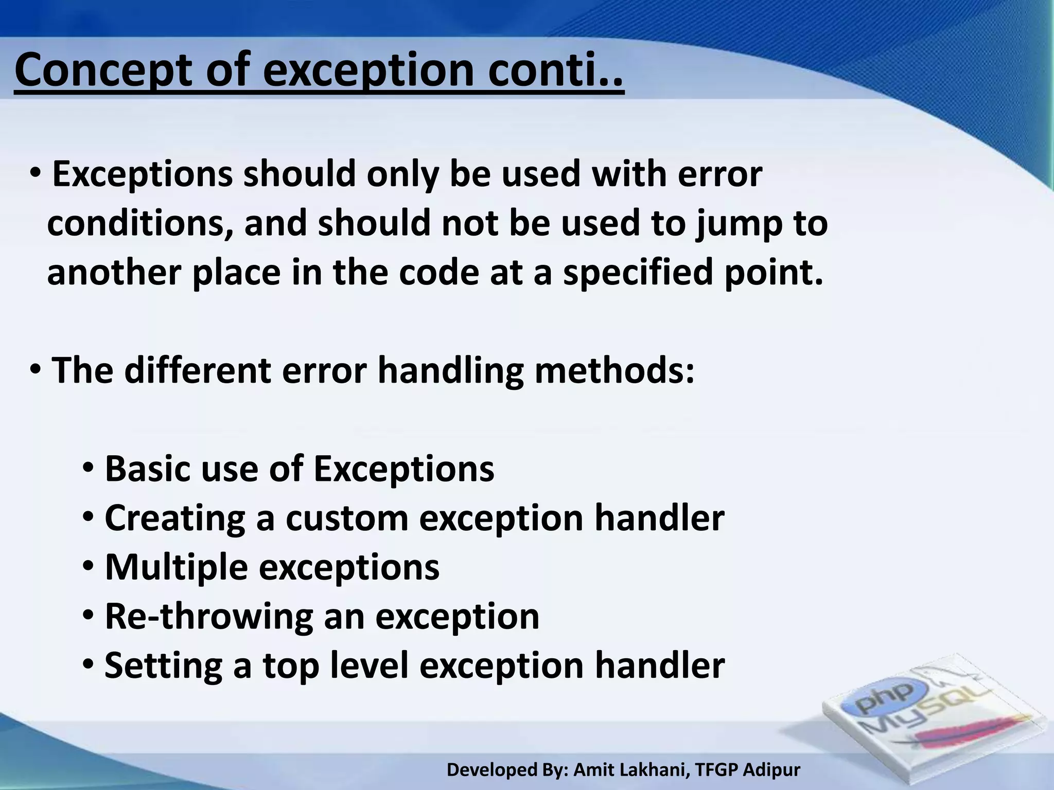 Concept of exception conti..
• Exceptions should only be used with error
 conditions, and should not be used to jump to
 another place in the code at a specified point.

• The different error handling methods:

   • Basic use of Exceptions
   • Creating a custom exception handler
   • Multiple exceptions
   • Re-throwing an exception
   • Setting a top level exception handler

                         Developed By: Amit Lakhani, TFGP Adipur
 