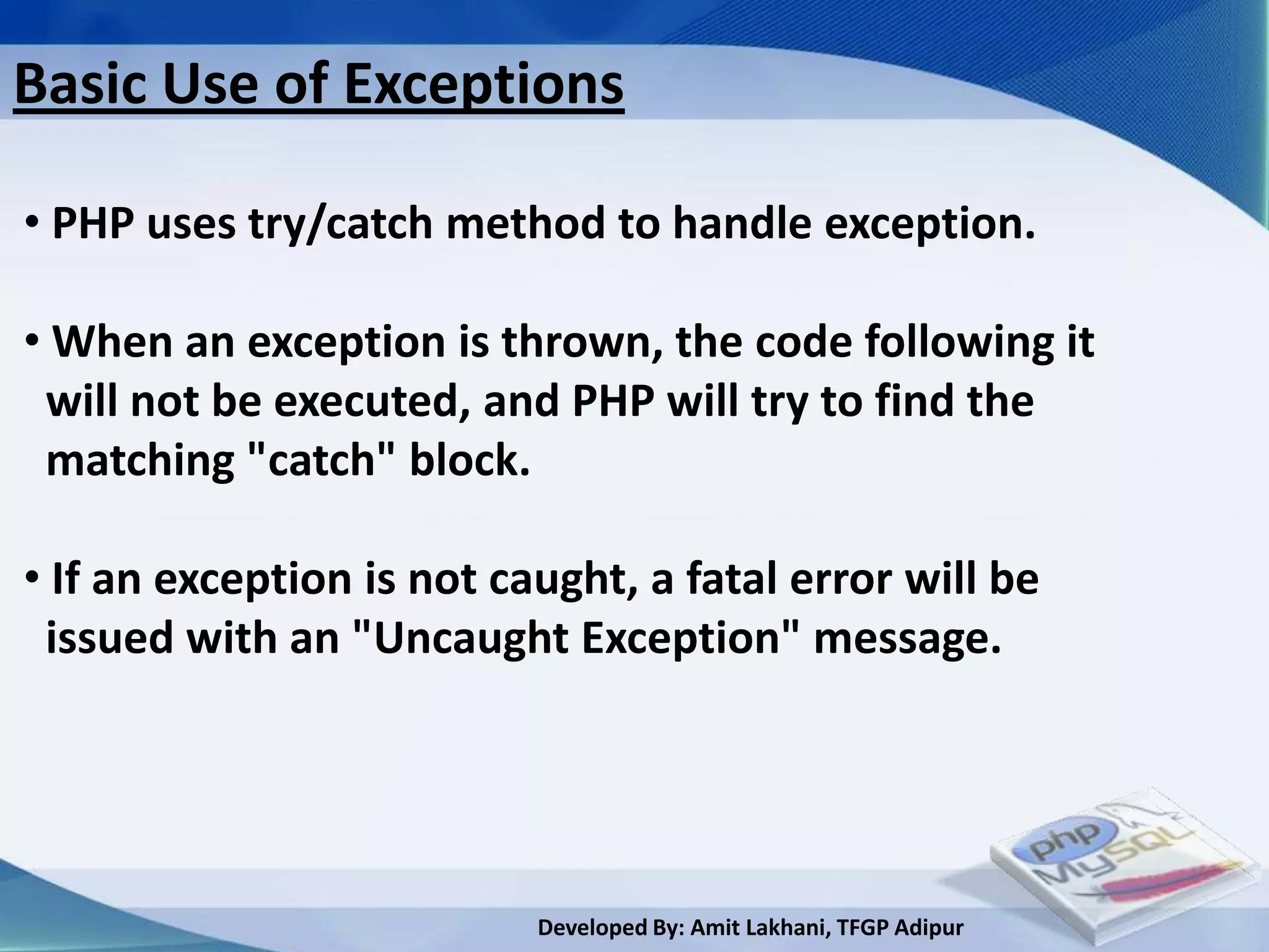 Basic Use of Exceptions

• PHP uses try/catch method to handle exception.

• When an exception is thrown, the code following it
 will not be executed, and PHP will try to find the
 matching "catch" block.

• If an exception is not caught, a fatal error will be
 issued with an "Uncaught Exception" message.




                           Developed By: Amit Lakhani, TFGP Adipur
 
