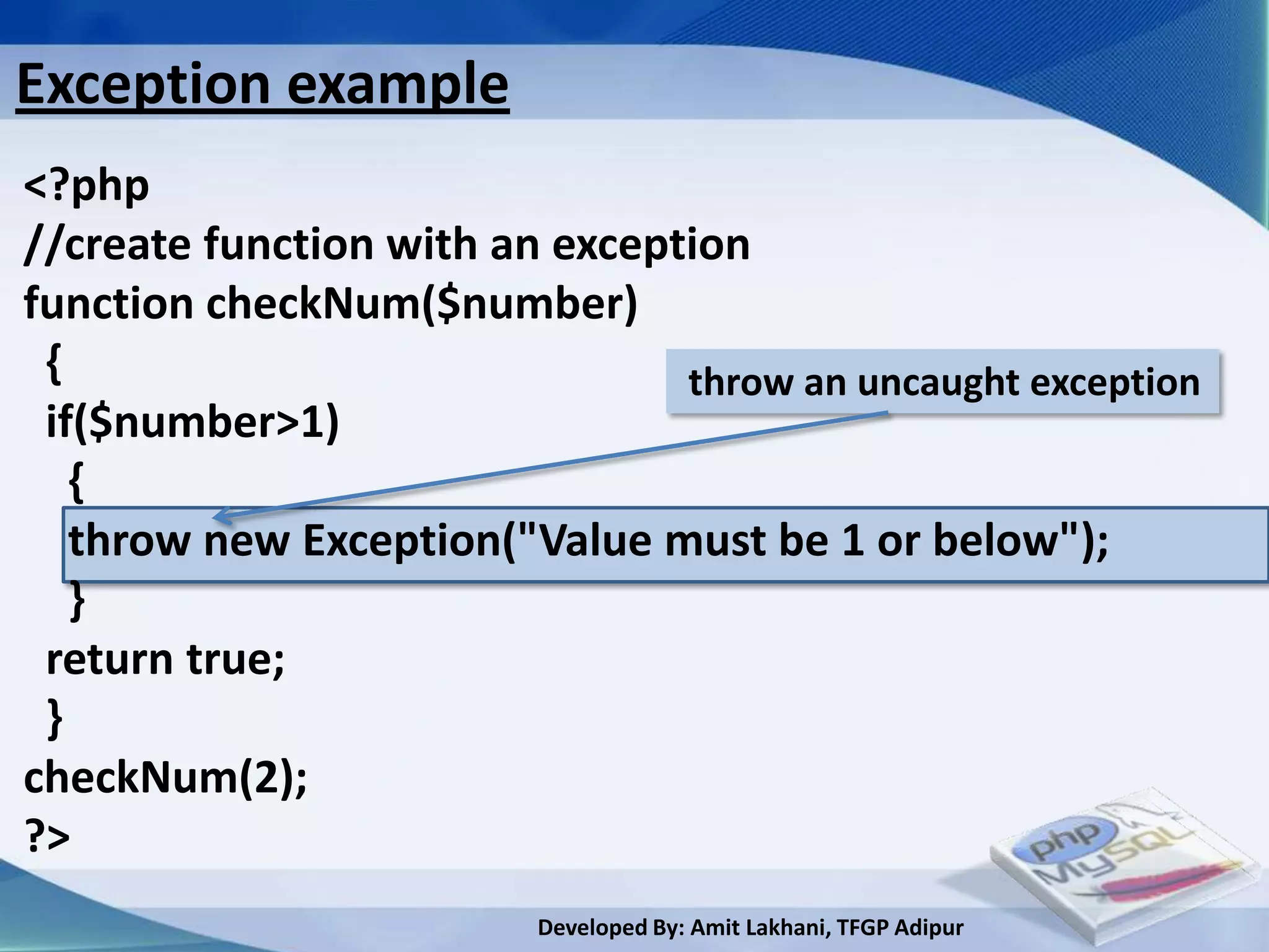 Exception example
<?php
//create function with an exception
function checkNum($number)
 {                              throw an uncaught exception
 if($number>1)
   {
   throw new Exception("Value must be 1 or below");
   }
 return true;
 }
checkNum(2);
?>
                         Developed By: Amit Lakhani, TFGP Adipur
 