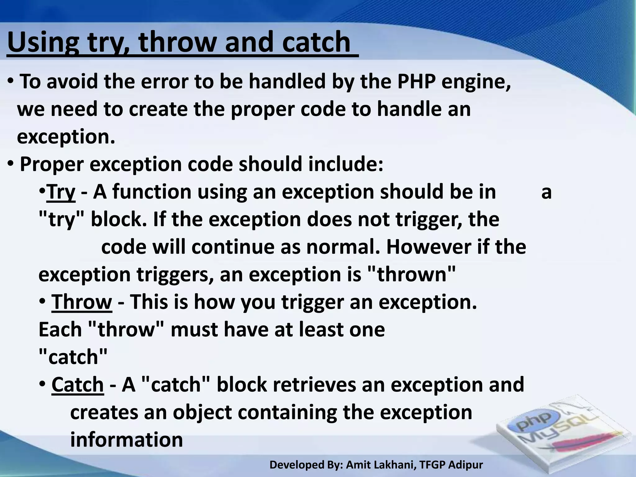 Using try, throw and catch
• To avoid the error to be handled by the PHP engine,
 we need to create the proper code to handle an
 exception.
• Proper exception code should include:
    •Try - A function using an exception should be in    a
    "try" block. If the exception does not trigger, the
            code will continue as normal. However if the
    exception triggers, an exception is "thrown"
    • Throw - This is how you trigger an exception.
    Each "throw" must have at least one
    "catch"
    • Catch - A "catch" block retrieves an exception and
        creates an object containing the exception
        information
                           Developed By: Amit Lakhani, TFGP Adipur
 