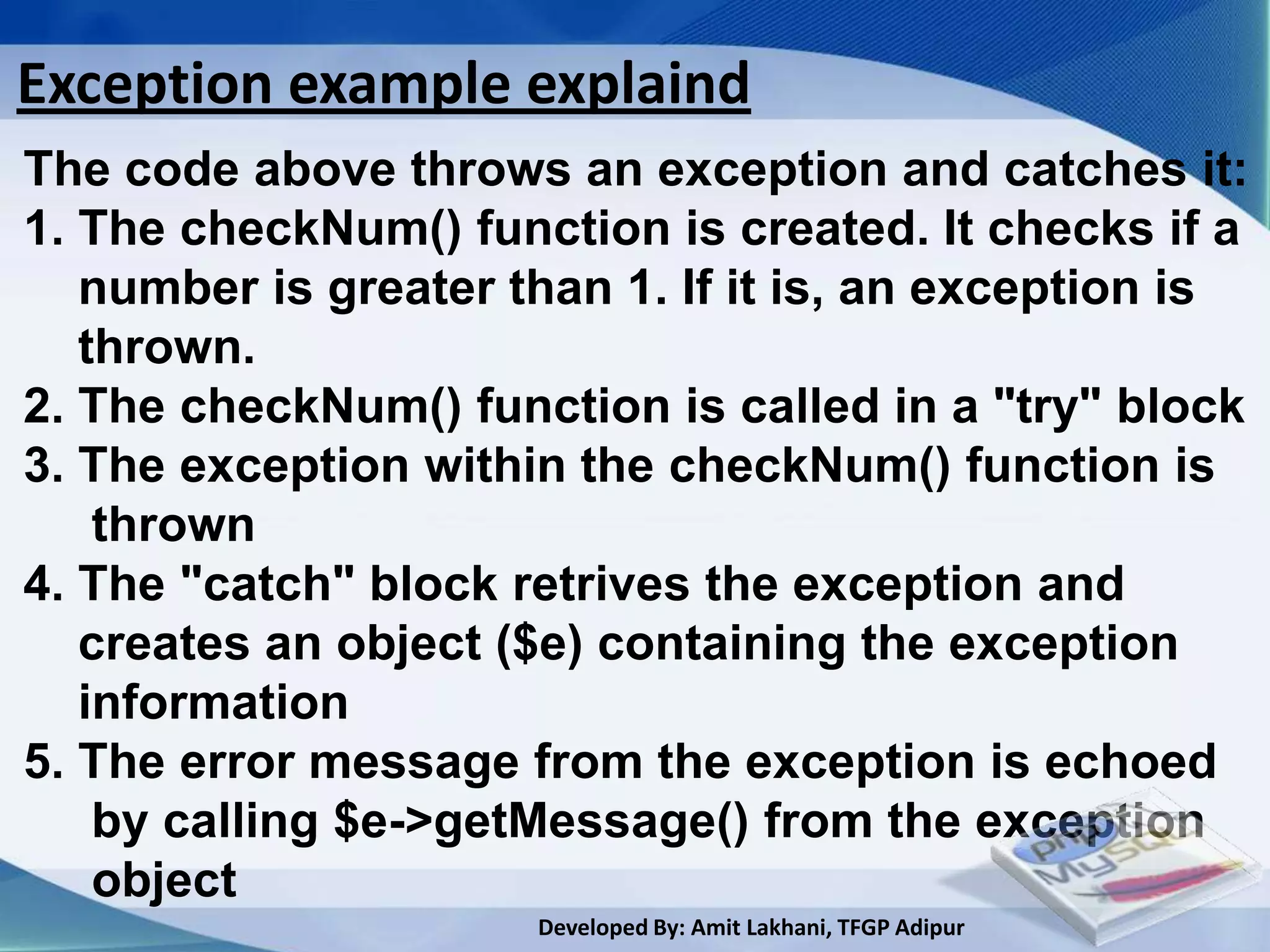 Exception example explaind
The code above throws an exception and catches it:
1. The checkNum() function is created. It checks if a
   number is greater than 1. If it is, an exception is
   thrown.
2. The checkNum() function is called in a "try" block
3. The exception within the checkNum() function is
    thrown
4. The "catch" block retrives the exception and
   creates an object ($e) containing the exception
   information
5. The error message from the exception is echoed
    by calling $e->getMessage() from the exception
    object
                      Developed By: Amit Lakhani, TFGP Adipur
 