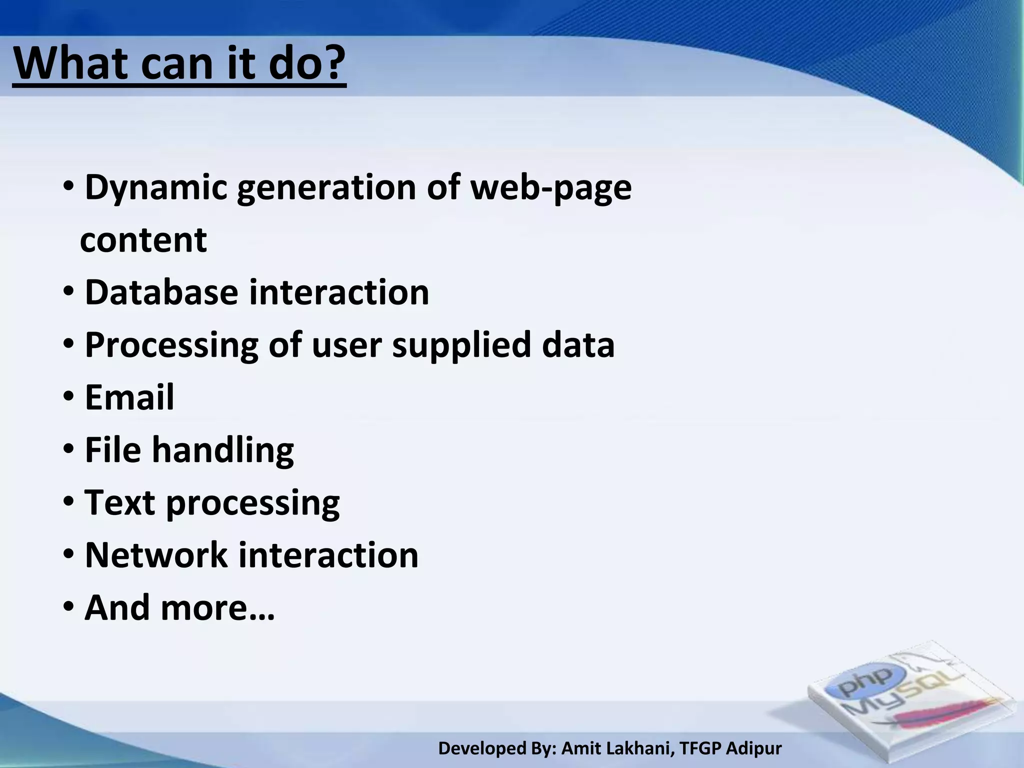 What can it do?

  • Dynamic generation of web-page
   content
  • Database interaction
  • Processing of user supplied data
  • Email
  • File handling
  • Text processing
  • Network interaction
  • And more…


                        Developed By: Amit Lakhani, TFGP Adipur
 