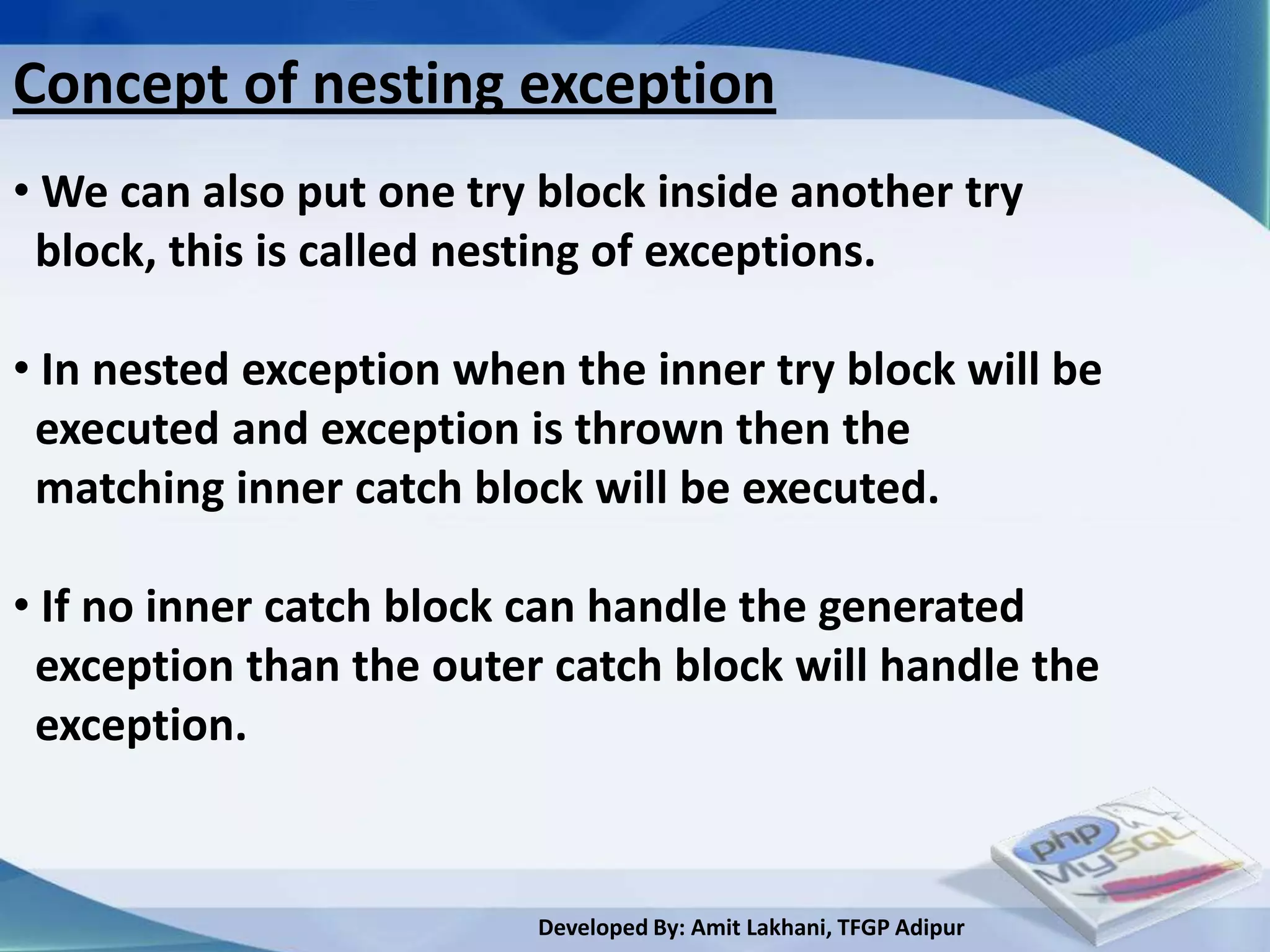 Concept of nesting exception
• We can also put one try block inside another try
 block, this is called nesting of exceptions.

• In nested exception when the inner try block will be
 executed and exception is thrown then the
 matching inner catch block will be executed.

• If no inner catch block can handle the generated
 exception than the outer catch block will handle the
 exception.


                          Developed By: Amit Lakhani, TFGP Adipur
 