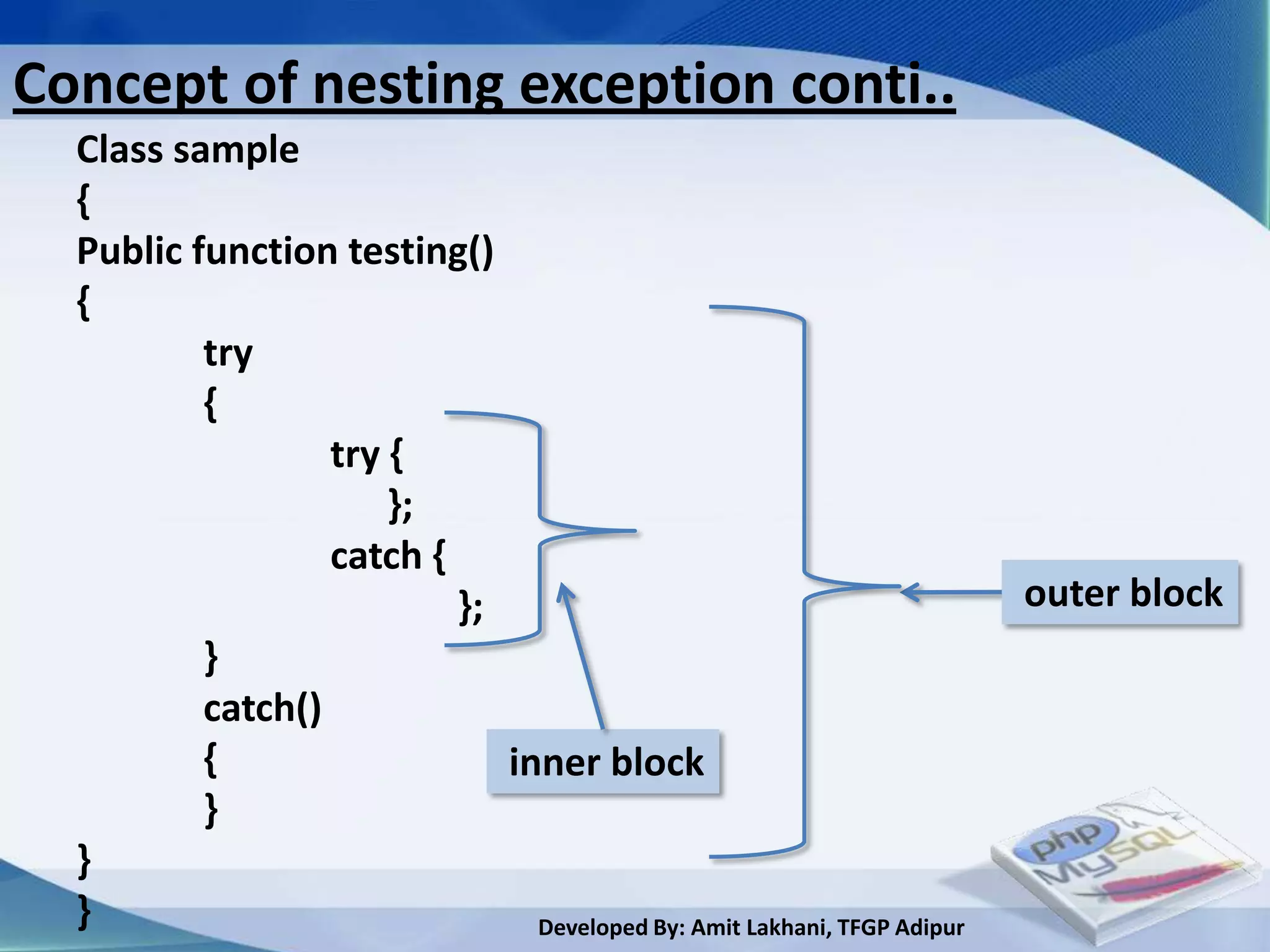 Concept of nesting exception conti..
  Class sample
  {
  Public function testing()
  {
          try
          {
                  try {
                      };
                  catch {
                          };                                             outer block
          }
          catch()
          {                  inner block
          }
  }
  }                            Developed By: Amit Lakhani, TFGP Adipur
 