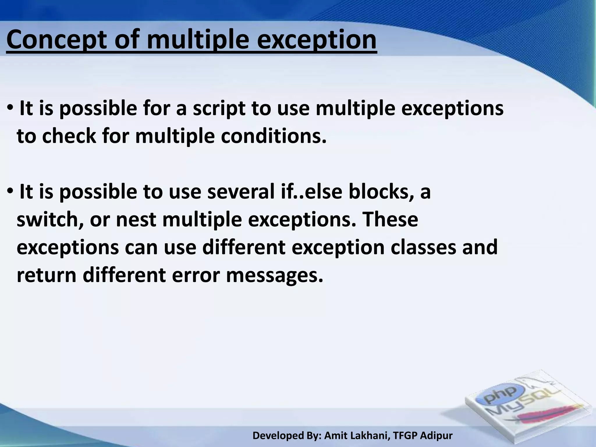 Concept of multiple exception

• It is possible for a script to use multiple exceptions
 to check for multiple conditions.

• It is possible to use several if..else blocks, a
 switch, or nest multiple exceptions. These
 exceptions can use different exception classes and
 return different error messages.




                           Developed By: Amit Lakhani, TFGP Adipur
 