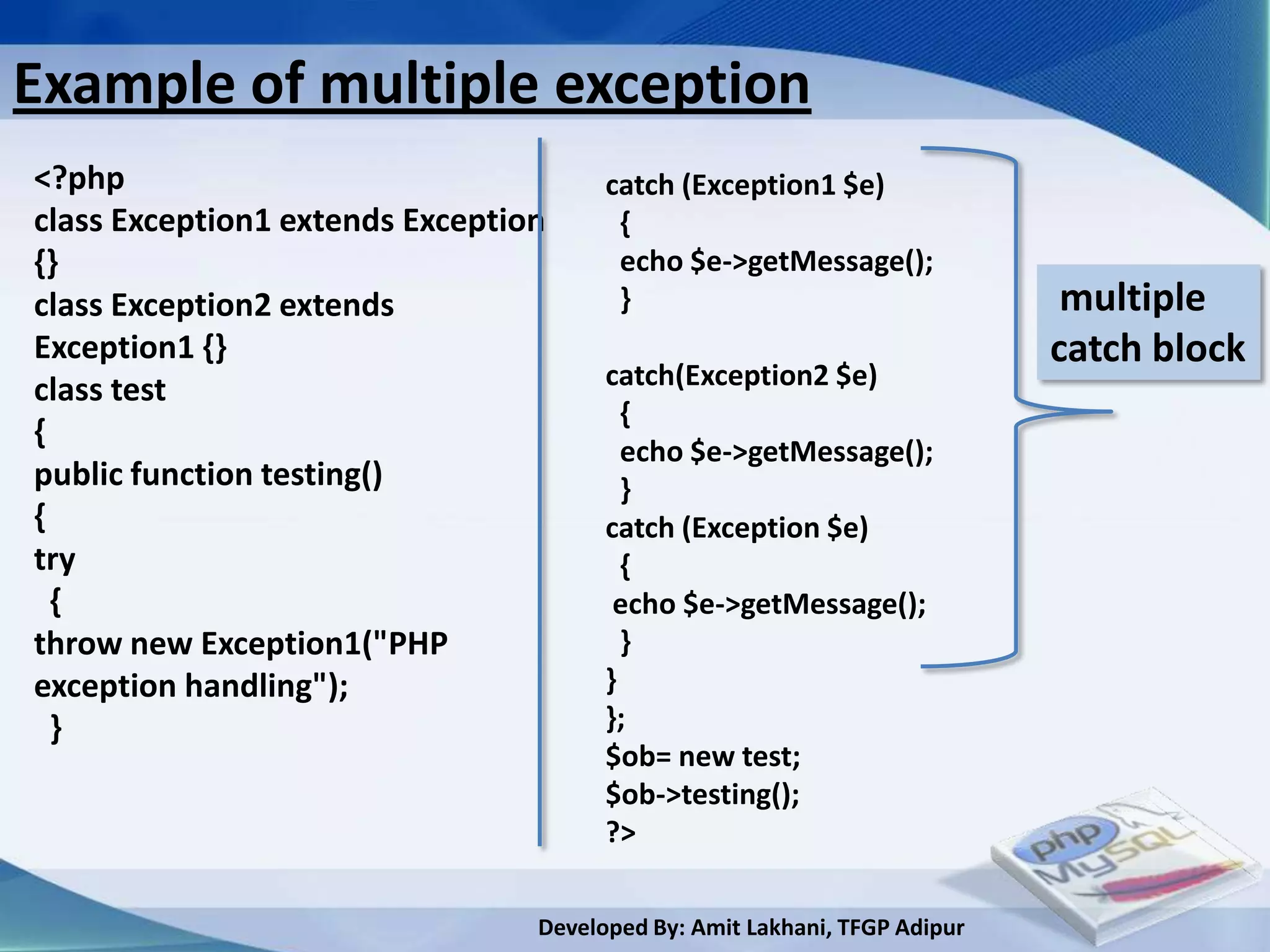Example of multiple exception
<?php                                  catch (Exception1 $e)
class Exception1 extends Exception      {
{}                                      echo $e->getMessage();
class Exception2 extends                }                                   multiple
Exception1 {}                                                              catch block
class test                             catch(Exception2 $e)
                                         {
{
                                         echo $e->getMessage();
public function testing()                }
{                                      catch (Exception $e)
try                                      {
  {                                     echo $e->getMessage();
throw new Exception1("PHP                }
exception handling");                  }
  }                                    };
                                       $ob= new test;
                                       $ob->testing();
                                       ?>

                                 Developed By: Amit Lakhani, TFGP Adipur
 