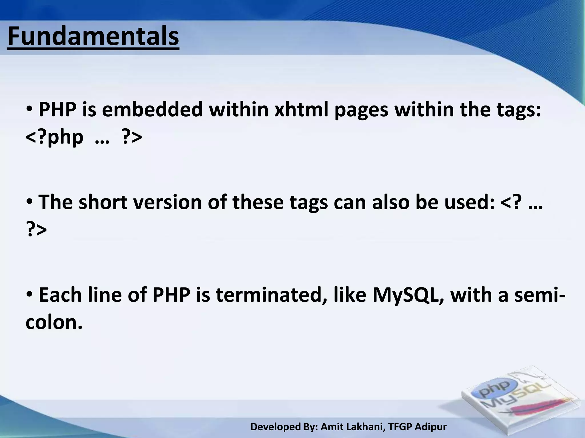 Fundamentals

 • PHP is embedded within xhtml pages within the tags:
 <?php … ?>

 • The short version of these tags can also be used: <? …
 ?>

 • Each line of PHP is terminated, like MySQL, with a semi-
 colon.



                         Developed By: Amit Lakhani, TFGP Adipur
 