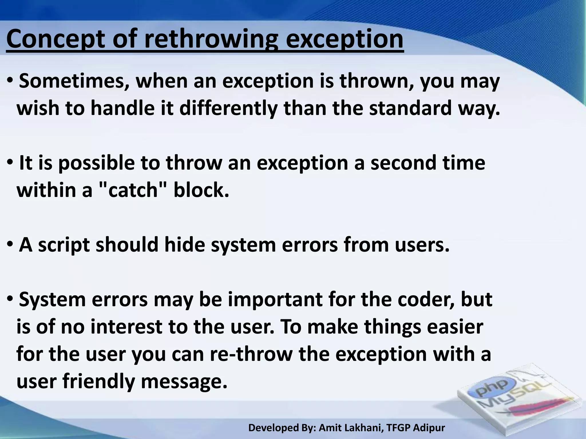 Concept of rethrowing exception
• Sometimes, when an exception is thrown, you may
 wish to handle it differently than the standard way.

• It is possible to throw an exception a second time
 within a "catch" block.

• A script should hide system errors from users.

• System errors may be important for the coder, but
 is of no interest to the user. To make things easier
 for the user you can re-throw the exception with a
 user friendly message.
                          Developed By: Amit Lakhani, TFGP Adipur
 