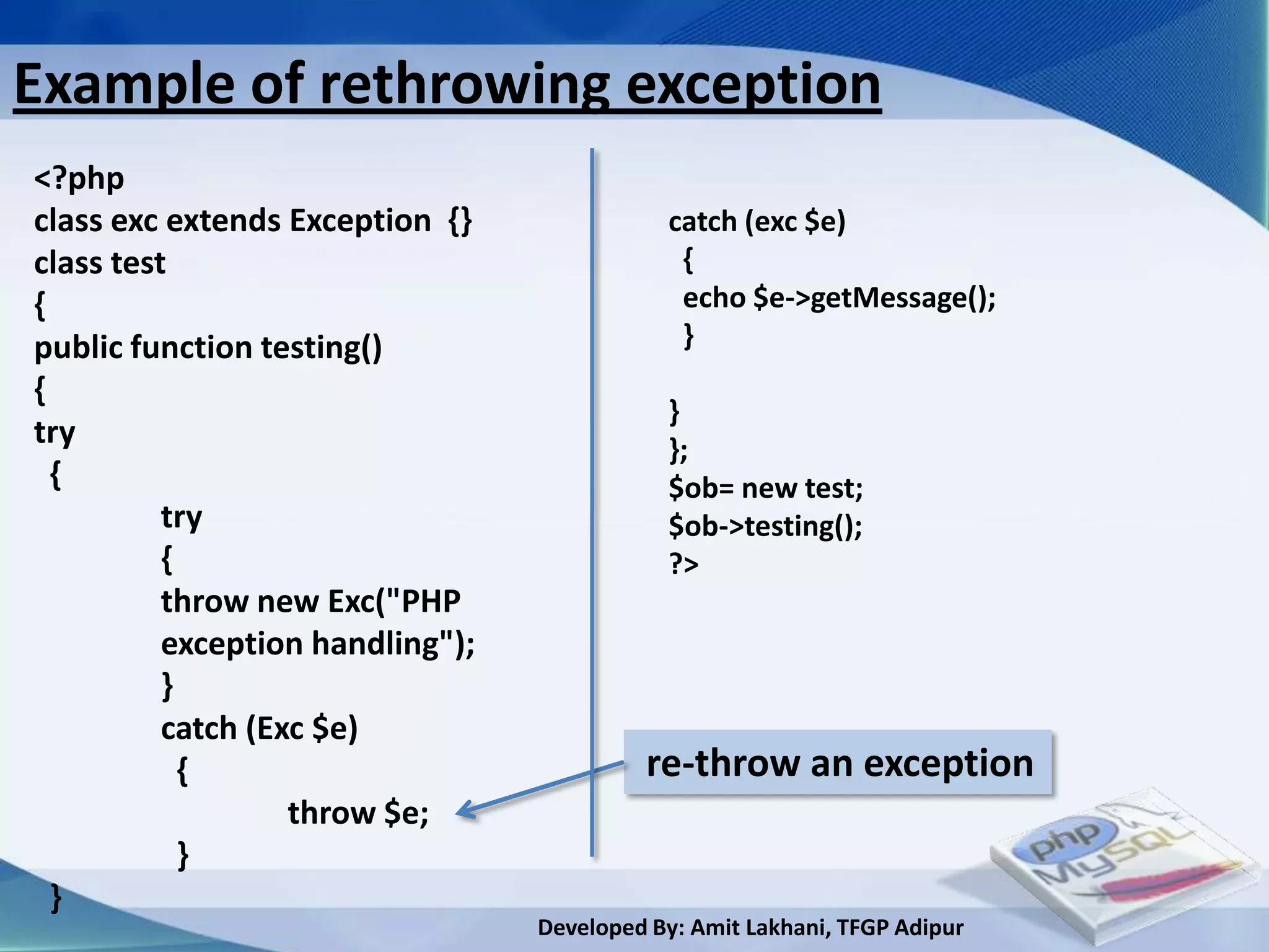 Example of rethrowing exception
<?php
class exc extends Exception {}               catch (exc $e)
class test                                    {
{                                             echo $e->getMessage();
public function testing()                     }
{
                                             }
try                                          };
  {                                          $ob= new test;
          try                                $ob->testing();
          {                                  ?>
          throw new Exc("PHP
          exception handling");
          }
          catch (Exc $e)
            {                              re-throw an exception
                   throw $e;
            }
  }
                                  Developed By: Amit Lakhani, TFGP Adipur
 