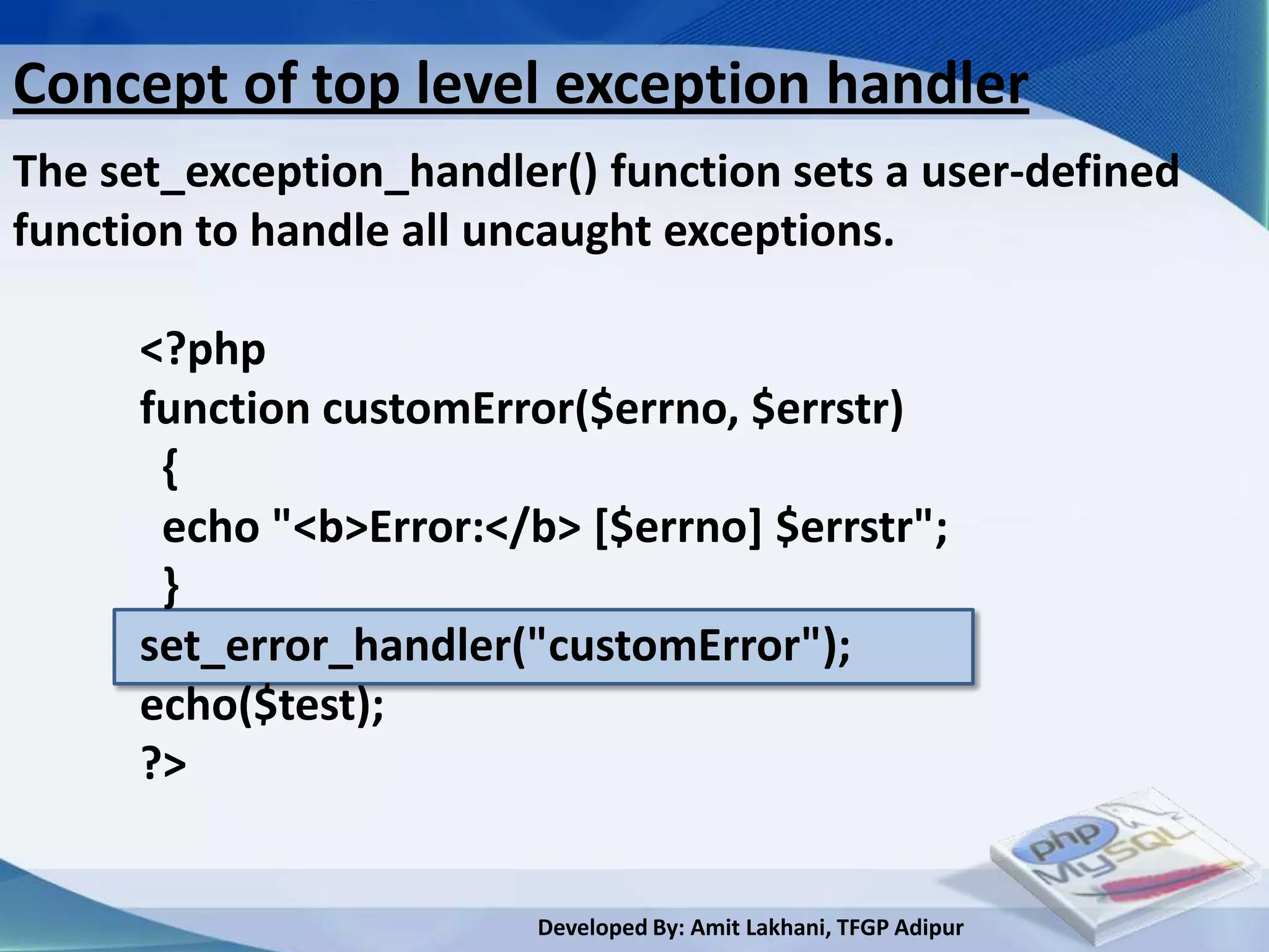 Concept of top level exception handler
The set_exception_handler() function sets a user-defined
function to handle all uncaught exceptions.

      <?php
      function customError($errno, $errstr)
       {
       echo "<b>Error:</b> [$errno] $errstr";
       }
      set_error_handler("customError");
      echo($test);
      ?>


                         Developed By: Amit Lakhani, TFGP Adipur
 