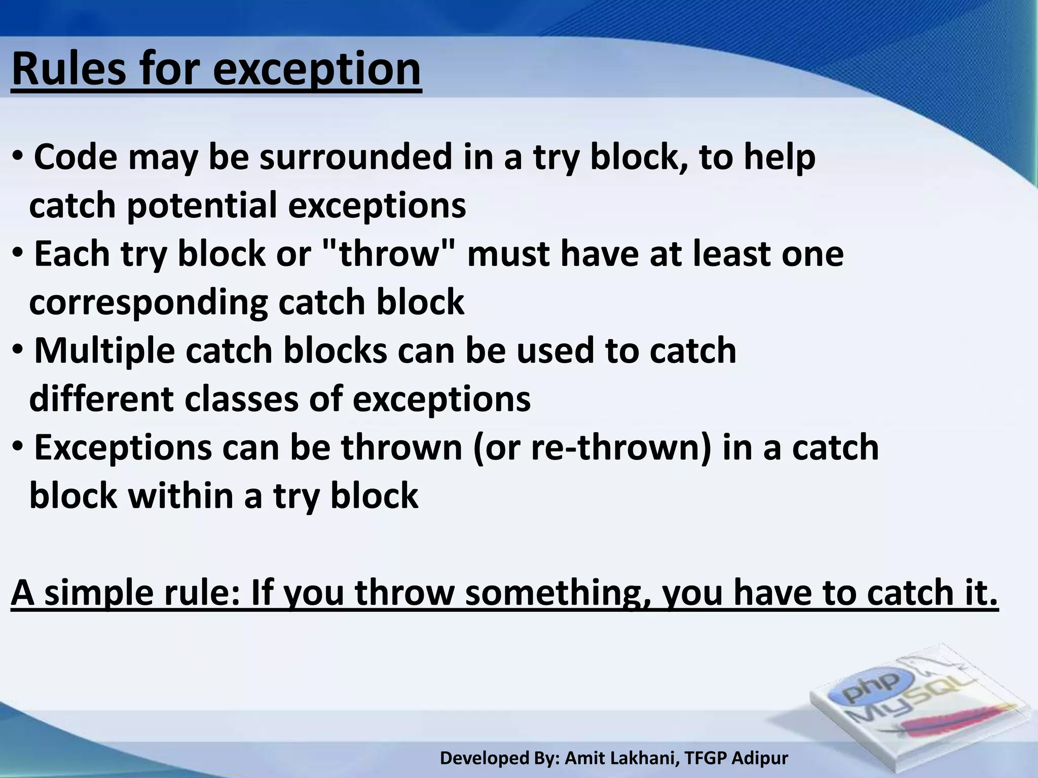 Rules for exception
• Code may be surrounded in a try block, to help
 catch potential exceptions
• Each try block or "throw" must have at least one
 corresponding catch block
• Multiple catch blocks can be used to catch
 different classes of exceptions
• Exceptions can be thrown (or re-thrown) in a catch
 block within a try block

A simple rule: If you throw something, you have to catch it.


                          Developed By: Amit Lakhani, TFGP Adipur
 