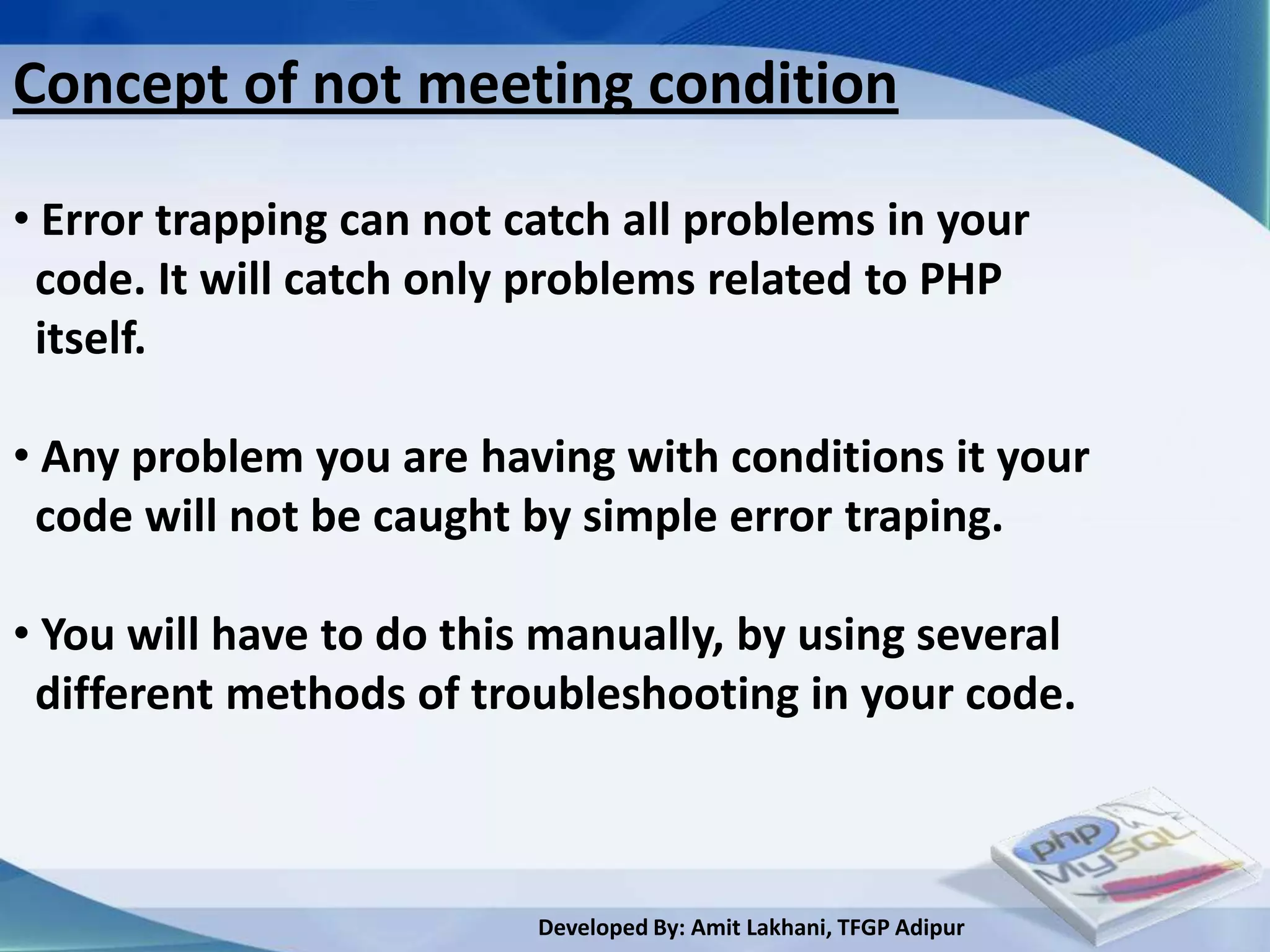 Concept of not meeting condition

• Error trapping can not catch all problems in your
 code. It will catch only problems related to PHP
 itself.

• Any problem you are having with conditions it your
 code will not be caught by simple error traping.

• You will have to do this manually, by using several
 different methods of troubleshooting in your code.



                          Developed By: Amit Lakhani, TFGP Adipur
 