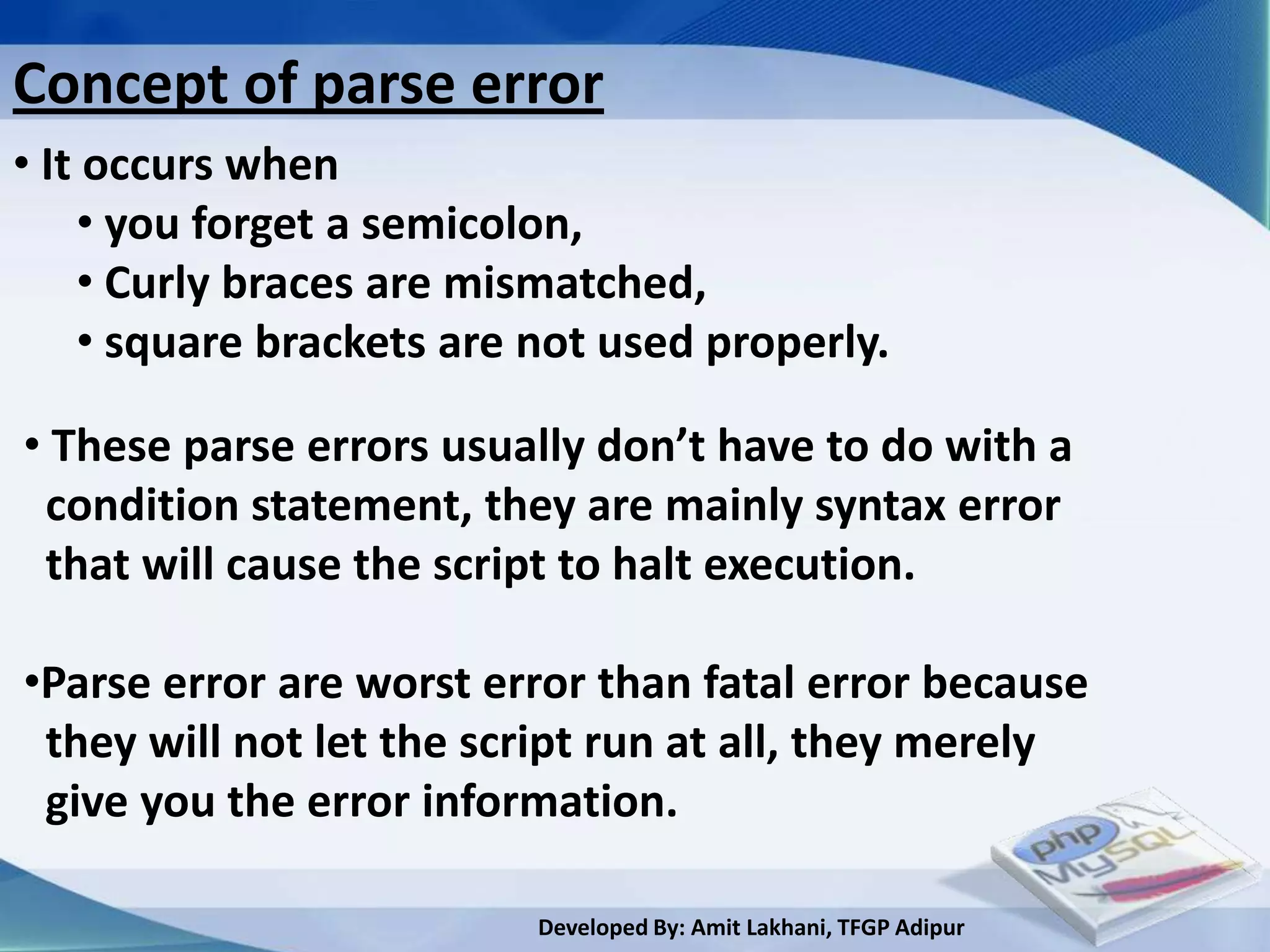 Concept of parse error
• It occurs when
    • you forget a semicolon,
    • Curly braces are mismatched,
    • square brackets are not used properly.

• These parse errors usually don’t have to do with a
 condition statement, they are mainly syntax error
 that will cause the script to halt execution.

•Parse error are worst error than fatal error because
 they will not let the script run at all, they merely
 give you the error information.

                          Developed By: Amit Lakhani, TFGP Adipur
 