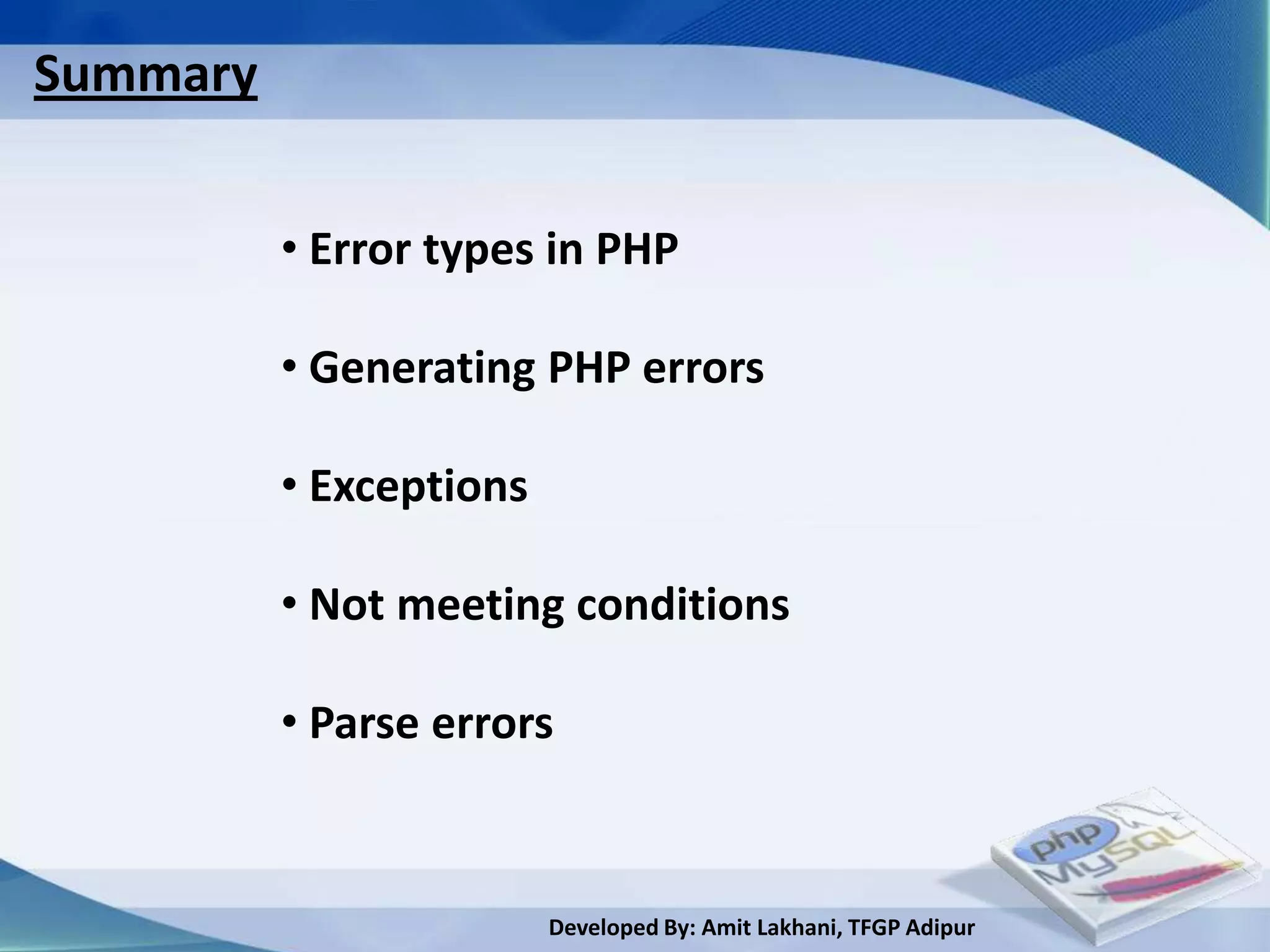 Summary


          • Error types in PHP

          • Generating PHP errors

          • Exceptions

          • Not meeting conditions

          • Parse errors


                         Developed By: Amit Lakhani, TFGP Adipur
 
