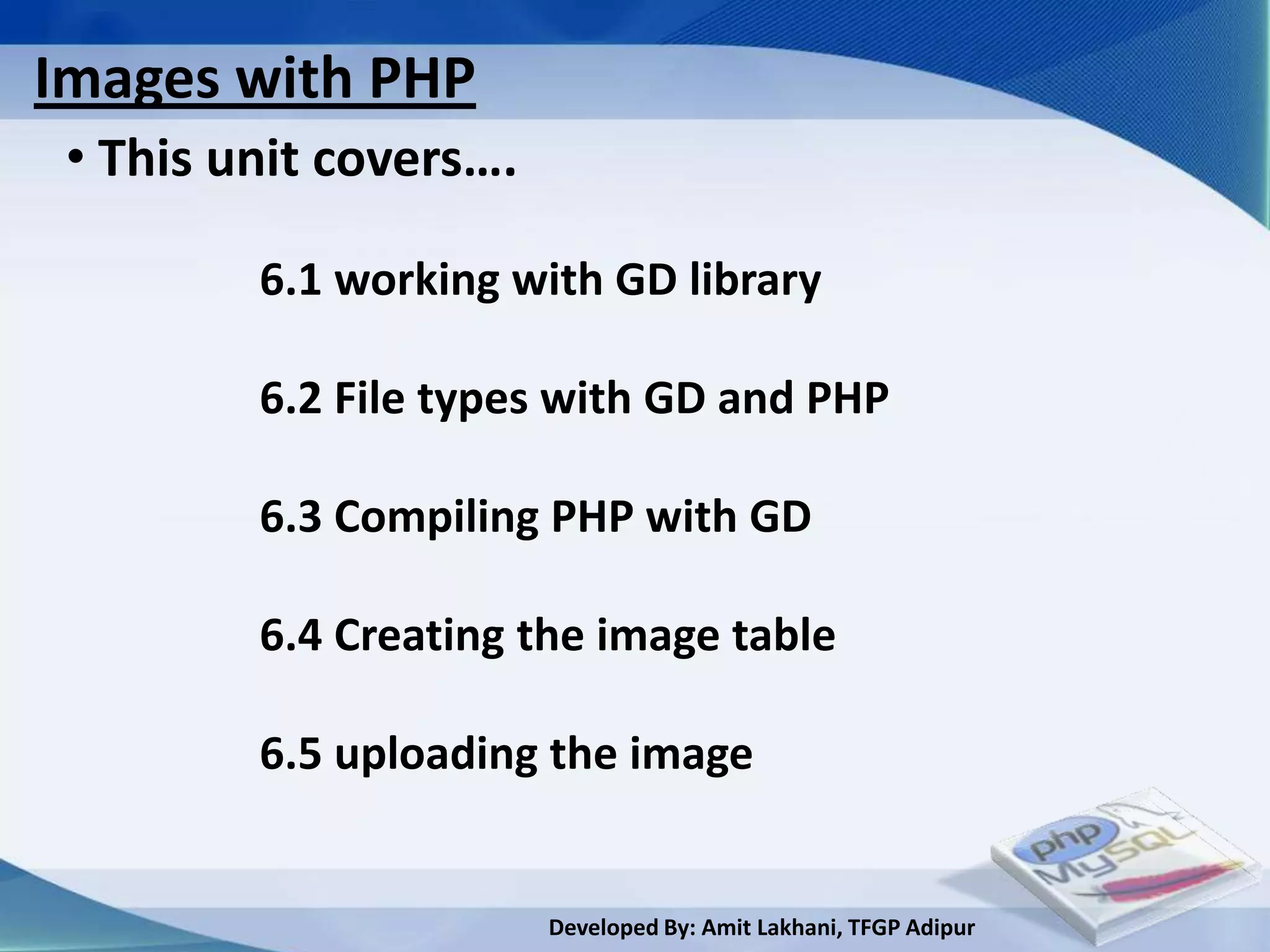 Images with PHP
 • This unit covers….

         6.1 working with GD library

         6.2 File types with GD and PHP

         6.3 Compiling PHP with GD

         6.4 Creating the image table

         6.5 uploading the image


                        Developed By: Amit Lakhani, TFGP Adipur
 