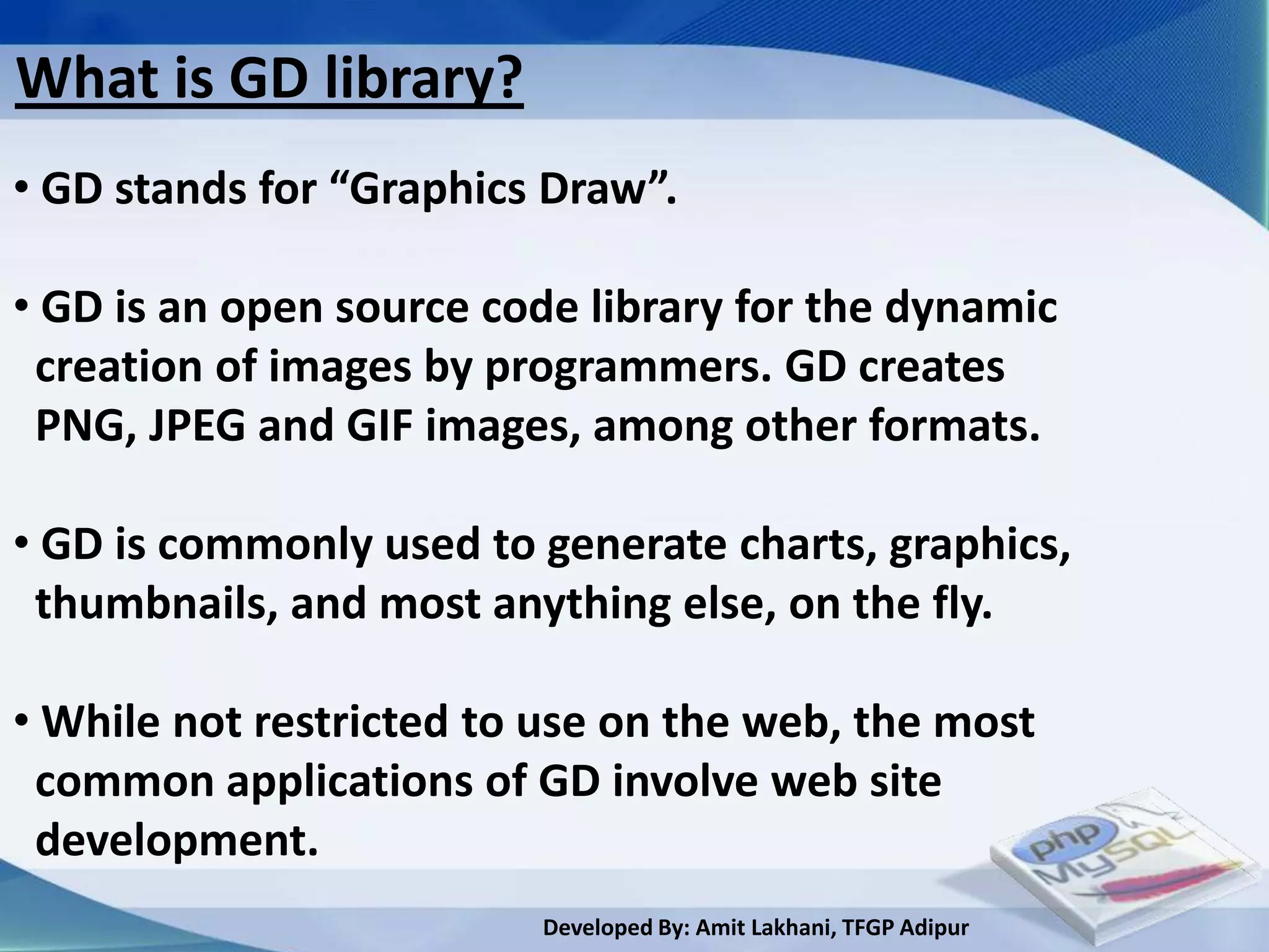 What is GD library?
• GD stands for “Graphics Draw”.

• GD is an open source code library for the dynamic
 creation of images by programmers. GD creates
 PNG, JPEG and GIF images, among other formats.

• GD is commonly used to generate charts, graphics,
 thumbnails, and most anything else, on the fly.

• While not restricted to use on the web, the most
 common applications of GD involve web site
 development.
                         Developed By: Amit Lakhani, TFGP Adipur
 