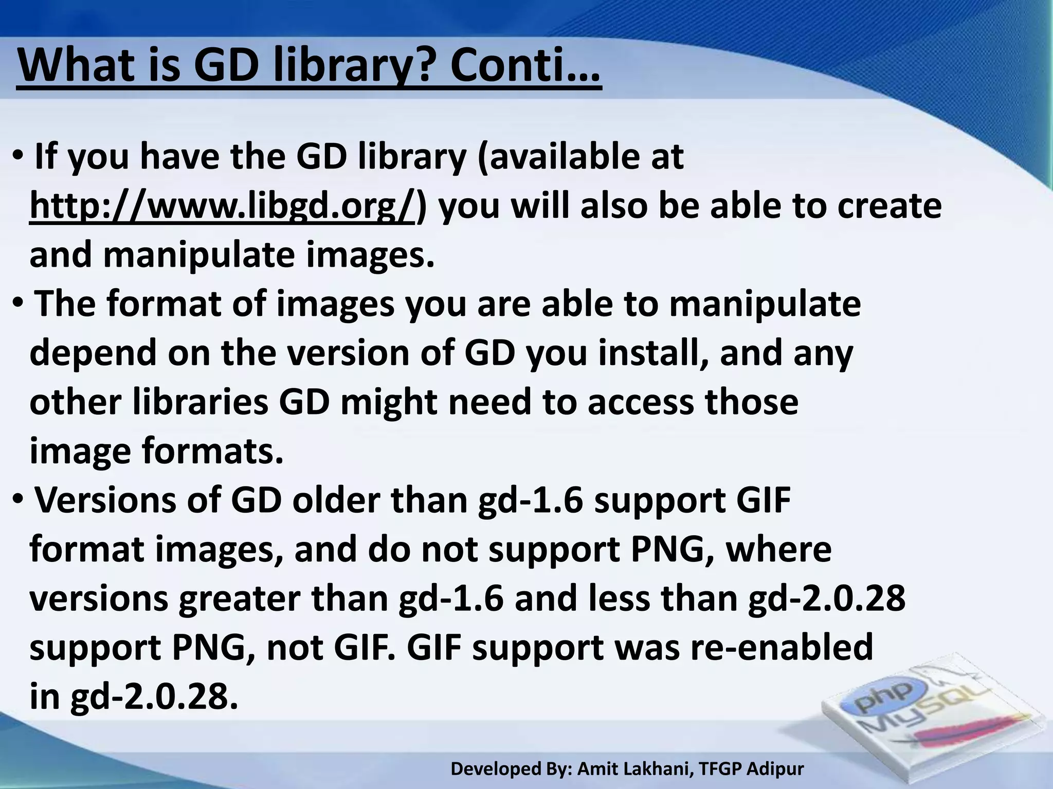 What is GD library? Conti…
• If you have the GD library (available at
 http://www.libgd.org/) you will also be able to create
 and manipulate images.
• The format of images you are able to manipulate
 depend on the version of GD you install, and any
 other libraries GD might need to access those
 image formats.
• Versions of GD older than gd-1.6 support GIF
 format images, and do not support PNG, where
 versions greater than gd-1.6 and less than gd-2.0.28
 support PNG, not GIF. GIF support was re-enabled
 in gd-2.0.28.
                         Developed By: Amit Lakhani, TFGP Adipur
 