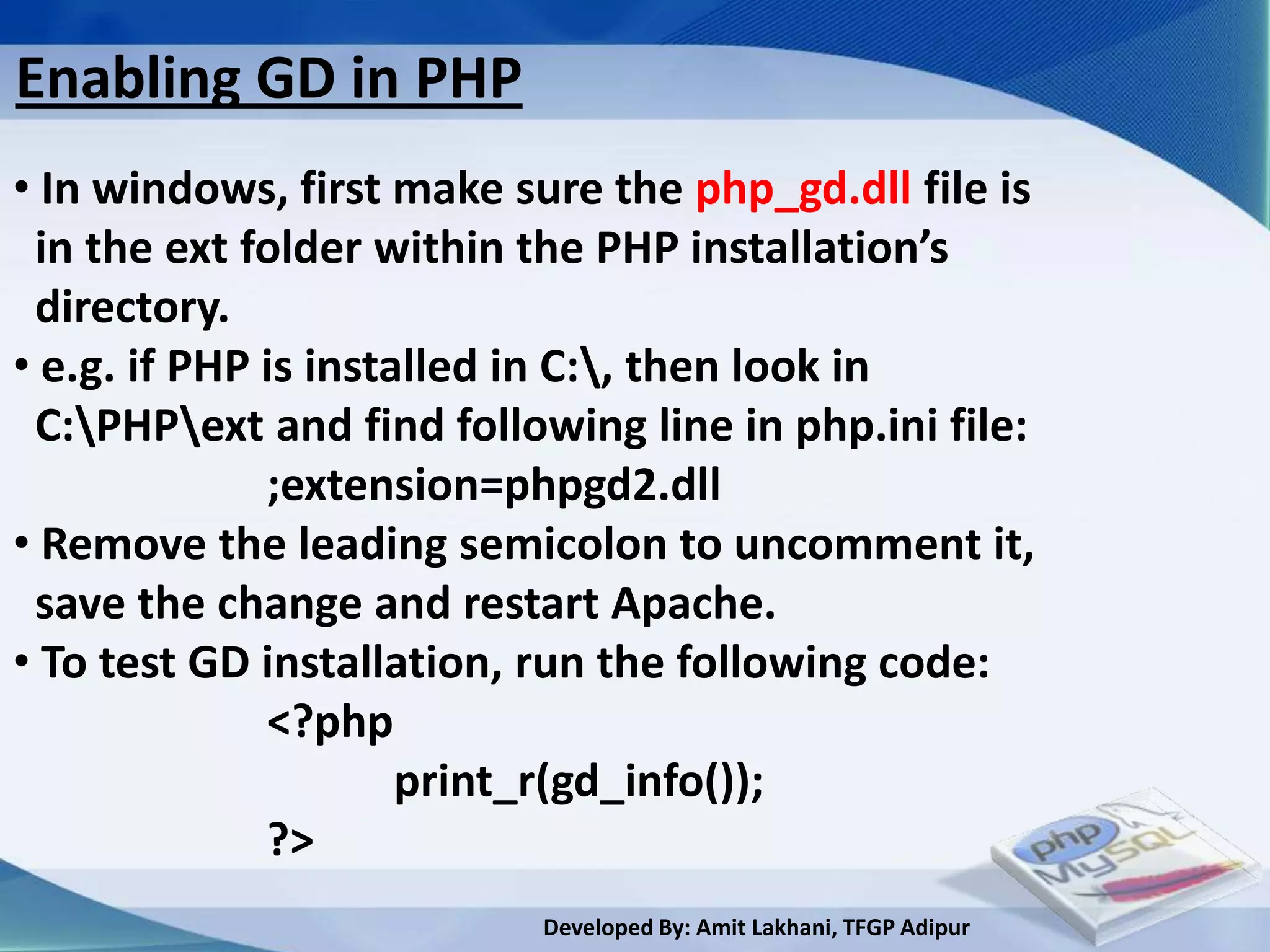 Enabling GD in PHP
• In windows, first make sure the php_gd.dll file is
 in the ext folder within the PHP installation’s
 directory.
• e.g. if PHP is installed in C:, then look in
 C:PHPext and find following line in php.ini file:
              ;extension=phpgd2.dll
• Remove the leading semicolon to uncomment it,
 save the change and restart Apache.
• To test GD installation, run the following code:
              <?php
                      print_r(gd_info());
              ?>
                          Developed By: Amit Lakhani, TFGP Adipur
 