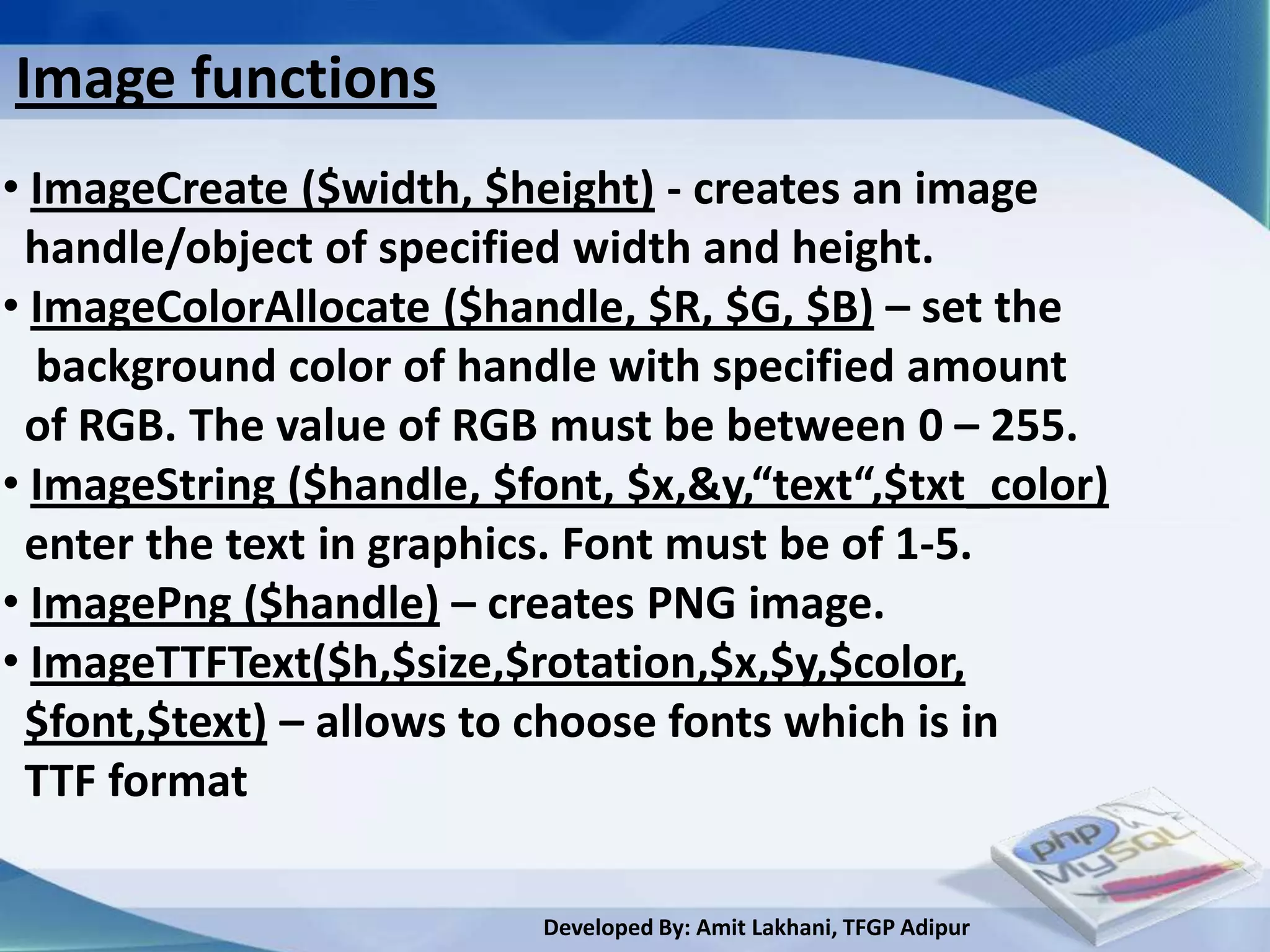 Image functions
• ImageCreate ($width, $height) - creates an image
 handle/object of specified width and height.
• ImageColorAllocate ($handle, $R, $G, $B) – set the
  background color of handle with specified amount
 of RGB. The value of RGB must be between 0 – 255.
• ImageString ($handle, $font, $x,&y,“text“,$txt_color)
 enter the text in graphics. Font must be of 1-5.
• ImagePng ($handle) – creates PNG image.
• ImageTTFText($h,$size,$rotation,$x,$y,$color,
 $font,$text) – allows to choose fonts which is in
 TTF format

                          Developed By: Amit Lakhani, TFGP Adipur
 