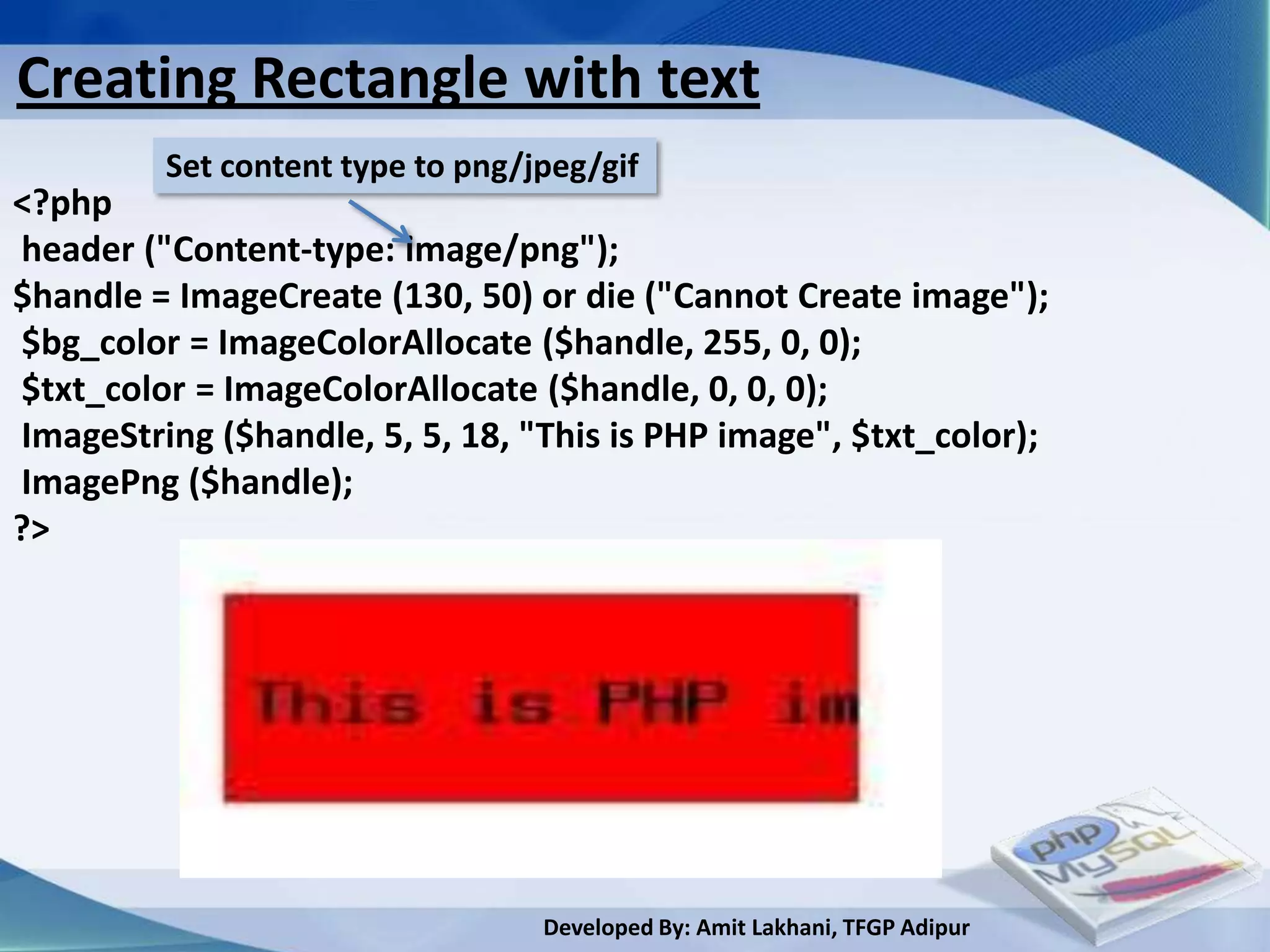 Creating Rectangle with text
         Set content type to png/jpeg/gif
<?php
header ("Content-type: image/png");
$handle = ImageCreate (130, 50) or die ("Cannot Create image");
$bg_color = ImageColorAllocate ($handle, 255, 0, 0);
$txt_color = ImageColorAllocate ($handle, 0, 0, 0);
ImageString ($handle, 5, 5, 18, "This is PHP image", $txt_color);
ImagePng ($handle);
?>




                                  Developed By: Amit Lakhani, TFGP Adipur
 