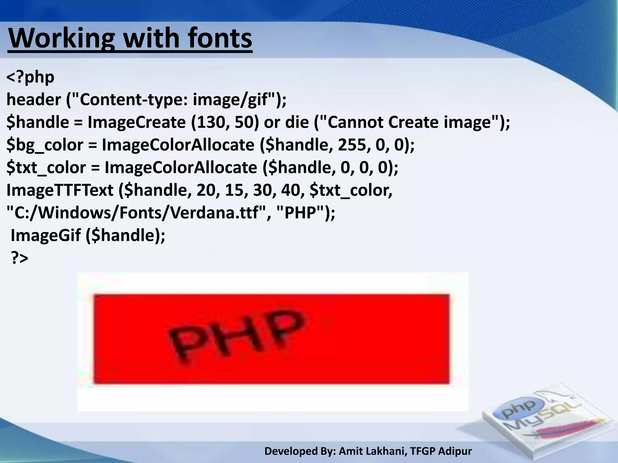 Working with fonts
<?php
header ("Content-type: image/gif");
$handle = ImageCreate (130, 50) or die ("Cannot Create image");
$bg_color = ImageColorAllocate ($handle, 255, 0, 0);
$txt_color = ImageColorAllocate ($handle, 0, 0, 0);
ImageTTFText ($handle, 20, 15, 30, 40, $txt_color,
"C:/Windows/Fonts/Verdana.ttf", "PHP");
 ImageGif ($handle);
 ?>




                                Developed By: Amit Lakhani, TFGP Adipur
 