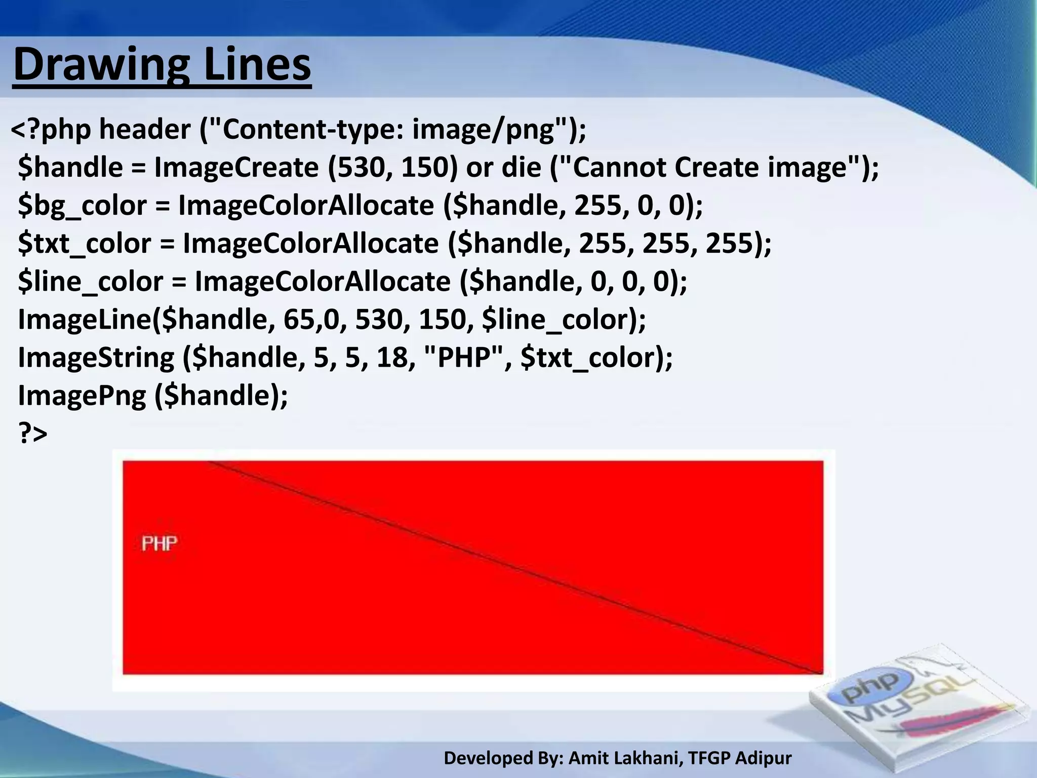 Drawing Lines
<?php header ("Content-type: image/png");
$handle = ImageCreate (530, 150) or die ("Cannot Create image");
$bg_color = ImageColorAllocate ($handle, 255, 0, 0);
$txt_color = ImageColorAllocate ($handle, 255, 255, 255);
$line_color = ImageColorAllocate ($handle, 0, 0, 0);
ImageLine($handle, 65,0, 530, 150, $line_color);
ImageString ($handle, 5, 5, 18, "PHP", $txt_color);
ImagePng ($handle);
?>




                               Developed By: Amit Lakhani, TFGP Adipur
 