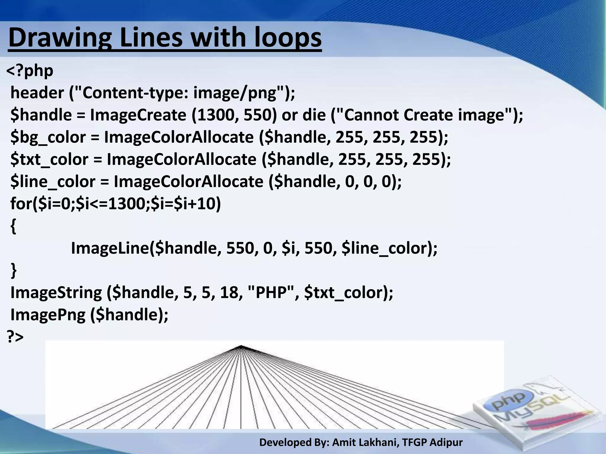 Drawing Lines with loops
<?php
header ("Content-type: image/png");
$handle = ImageCreate (1300, 550) or die ("Cannot Create image");
$bg_color = ImageColorAllocate ($handle, 255, 255, 255);
$txt_color = ImageColorAllocate ($handle, 255, 255, 255);
$line_color = ImageColorAllocate ($handle, 0, 0, 0);
for($i=0;$i<=1300;$i=$i+10)
{
        ImageLine($handle, 550, 0, $i, 550, $line_color);
}
ImageString ($handle, 5, 5, 18, "PHP", $txt_color);
ImagePng ($handle);
?>




                               Developed By: Amit Lakhani, TFGP Adipur
 