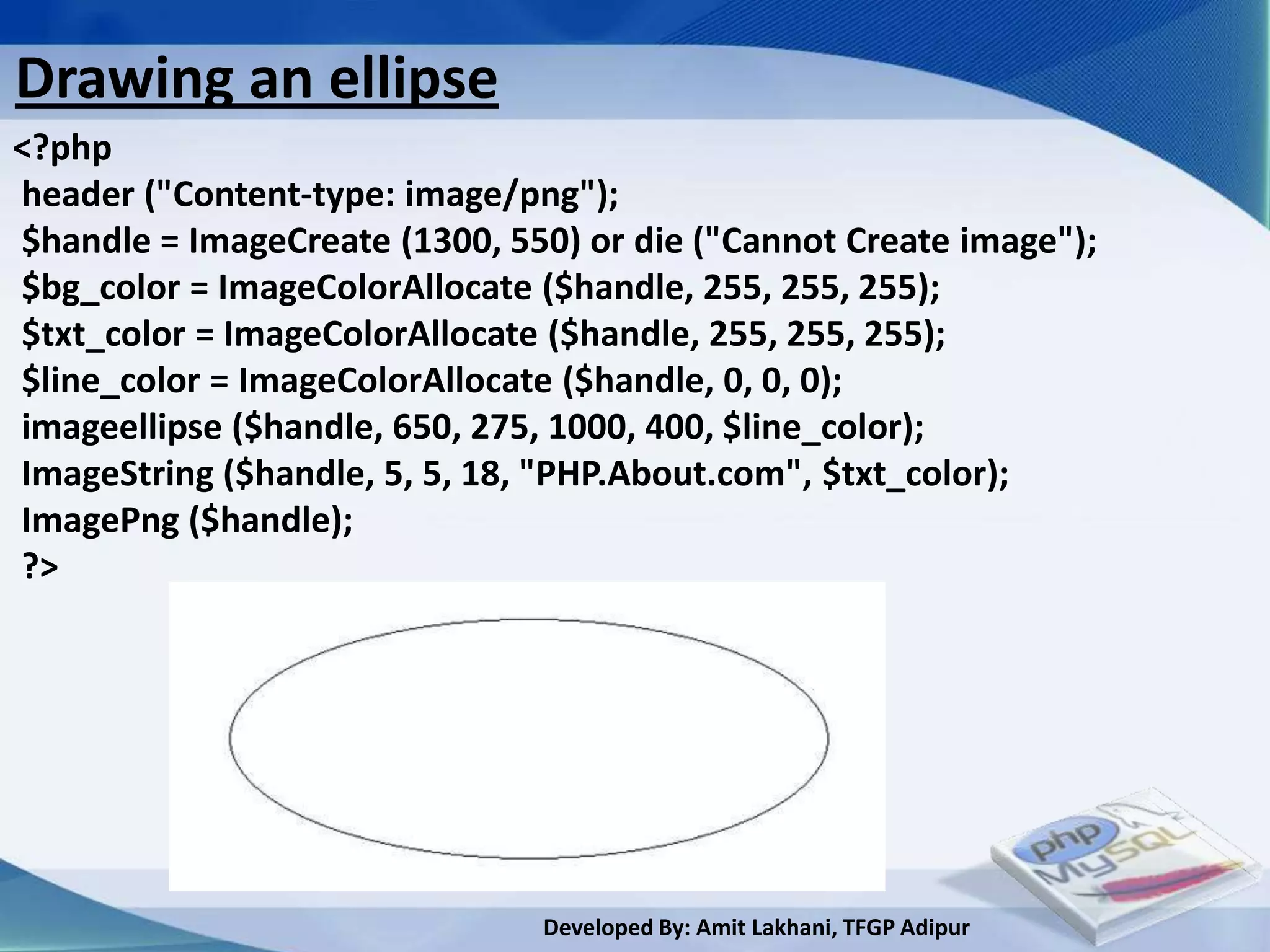 Drawing an ellipse
<?php
header ("Content-type: image/png");
$handle = ImageCreate (1300, 550) or die ("Cannot Create image");
$bg_color = ImageColorAllocate ($handle, 255, 255, 255);
$txt_color = ImageColorAllocate ($handle, 255, 255, 255);
$line_color = ImageColorAllocate ($handle, 0, 0, 0);
imageellipse ($handle, 650, 275, 1000, 400, $line_color);
ImageString ($handle, 5, 5, 18, "PHP.About.com", $txt_color);
ImagePng ($handle);
?>




                               Developed By: Amit Lakhani, TFGP Adipur
 