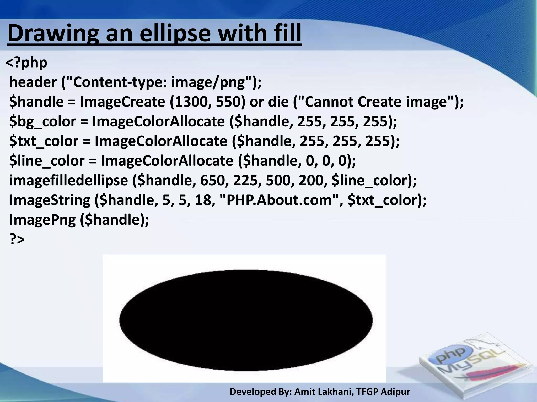 Drawing an ellipse with fill
<?php
header ("Content-type: image/png");
$handle = ImageCreate (1300, 550) or die ("Cannot Create image");
$bg_color = ImageColorAllocate ($handle, 255, 255, 255);
$txt_color = ImageColorAllocate ($handle, 255, 255, 255);
$line_color = ImageColorAllocate ($handle, 0, 0, 0);
imagefilledellipse ($handle, 650, 225, 500, 200, $line_color);
ImageString ($handle, 5, 5, 18, "PHP.About.com", $txt_color);
ImagePng ($handle);
?>




                               Developed By: Amit Lakhani, TFGP Adipur
 
