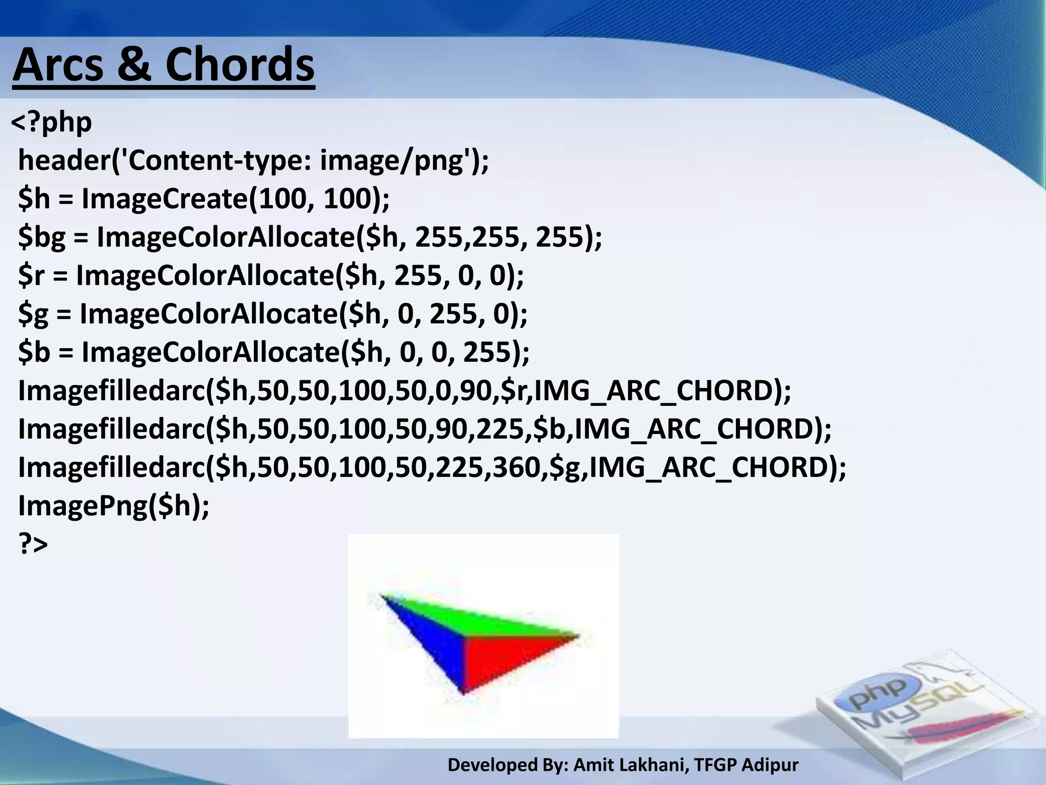 Arcs & Chords
<?php
header('Content-type: image/png');
$h = ImageCreate(100, 100);
$bg = ImageColorAllocate($h, 255,255, 255);
$r = ImageColorAllocate($h, 255, 0, 0);
$g = ImageColorAllocate($h, 0, 255, 0);
$b = ImageColorAllocate($h, 0, 0, 255);
Imagefilledarc($h,50,50,100,50,0,90,$r,IMG_ARC_CHORD);
Imagefilledarc($h,50,50,100,50,90,225,$b,IMG_ARC_CHORD);
Imagefilledarc($h,50,50,100,50,225,360,$g,IMG_ARC_CHORD);
ImagePng($h);
?>




                             Developed By: Amit Lakhani, TFGP Adipur
 