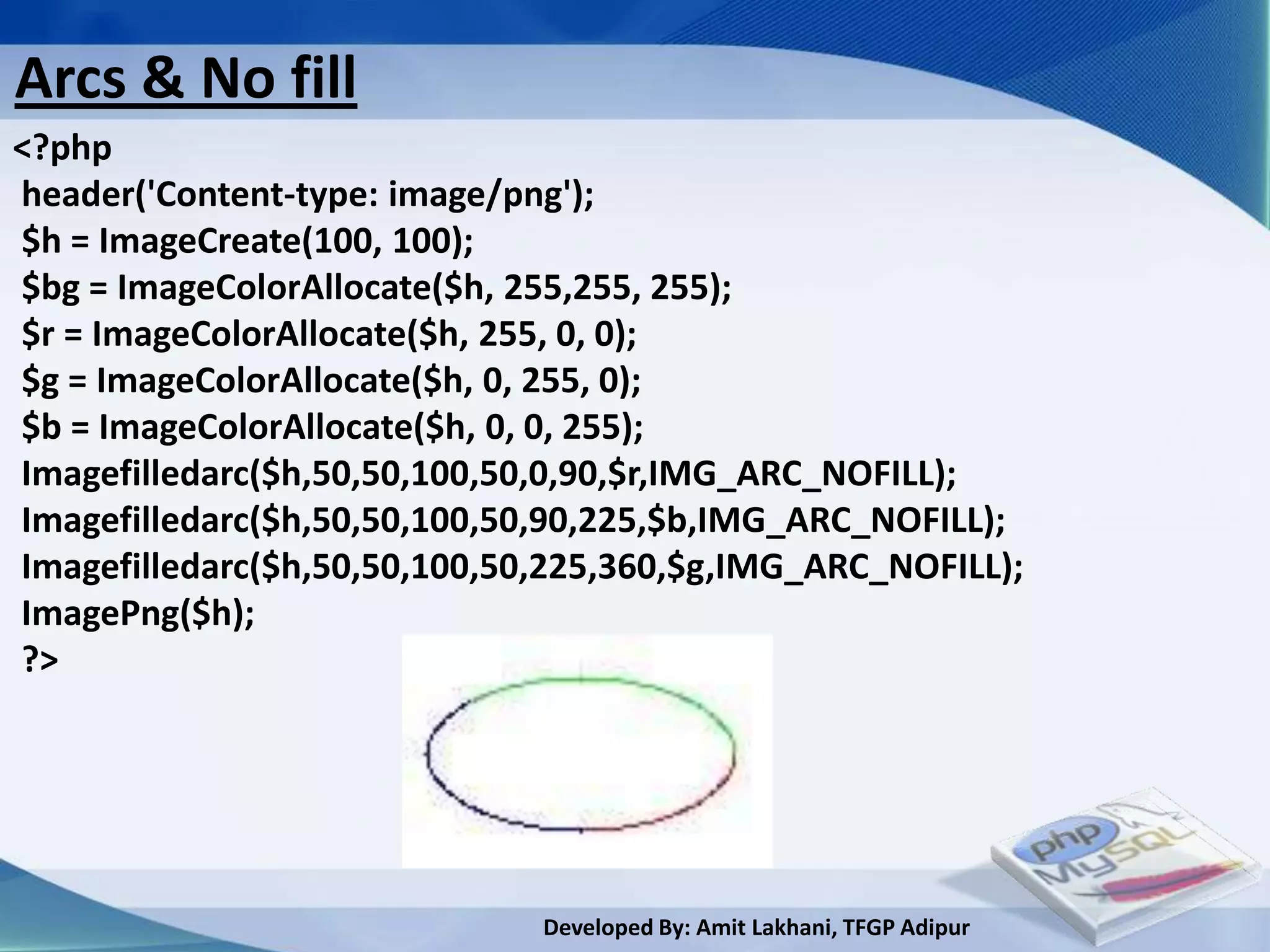 Arcs & No fill
<?php
header('Content-type: image/png');
$h = ImageCreate(100, 100);
$bg = ImageColorAllocate($h, 255,255, 255);
$r = ImageColorAllocate($h, 255, 0, 0);
$g = ImageColorAllocate($h, 0, 255, 0);
$b = ImageColorAllocate($h, 0, 0, 255);
Imagefilledarc($h,50,50,100,50,0,90,$r,IMG_ARC_NOFILL);
Imagefilledarc($h,50,50,100,50,90,225,$b,IMG_ARC_NOFILL);
Imagefilledarc($h,50,50,100,50,225,360,$g,IMG_ARC_NOFILL);
ImagePng($h);
?>




                              Developed By: Amit Lakhani, TFGP Adipur
 