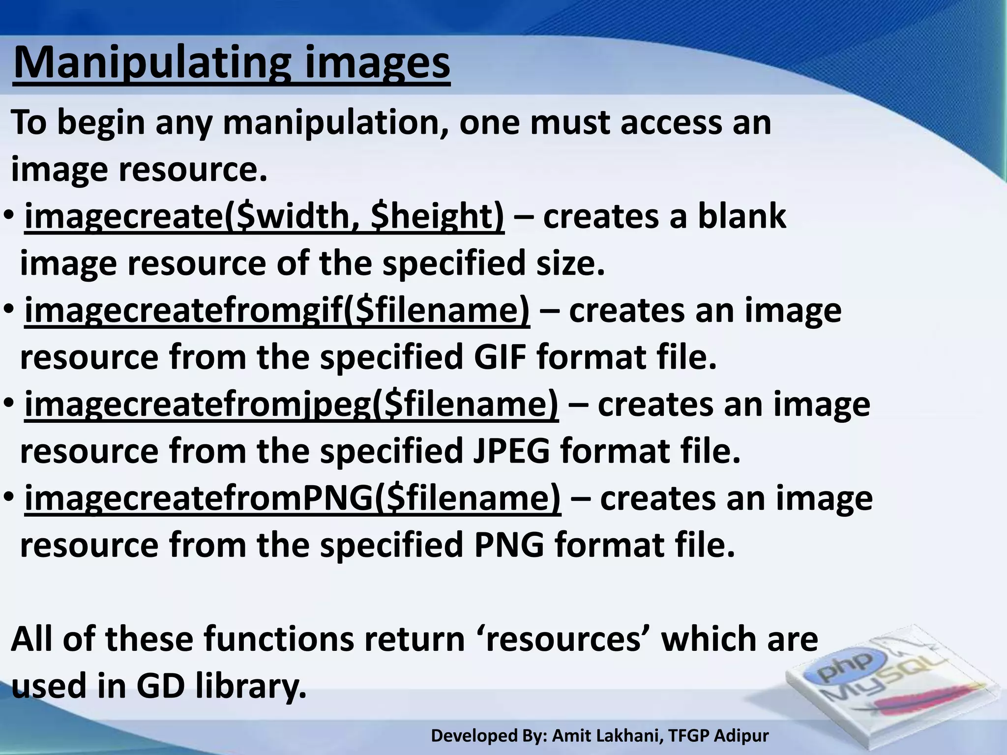 Manipulating images
 To begin any manipulation, one must access an
 image resource.
• imagecreate($width, $height) – creates a blank
  image resource of the specified size.
• imagecreatefromgif($filename) – creates an image
  resource from the specified GIF format file.
• imagecreatefromjpeg($filename) – creates an image
  resource from the specified JPEG format file.
• imagecreatefromPNG($filename) – creates an image
  resource from the specified PNG format file.

All of these functions return ‘resources’ which are
used in GD library.
                          Developed By: Amit Lakhani, TFGP Adipur
 