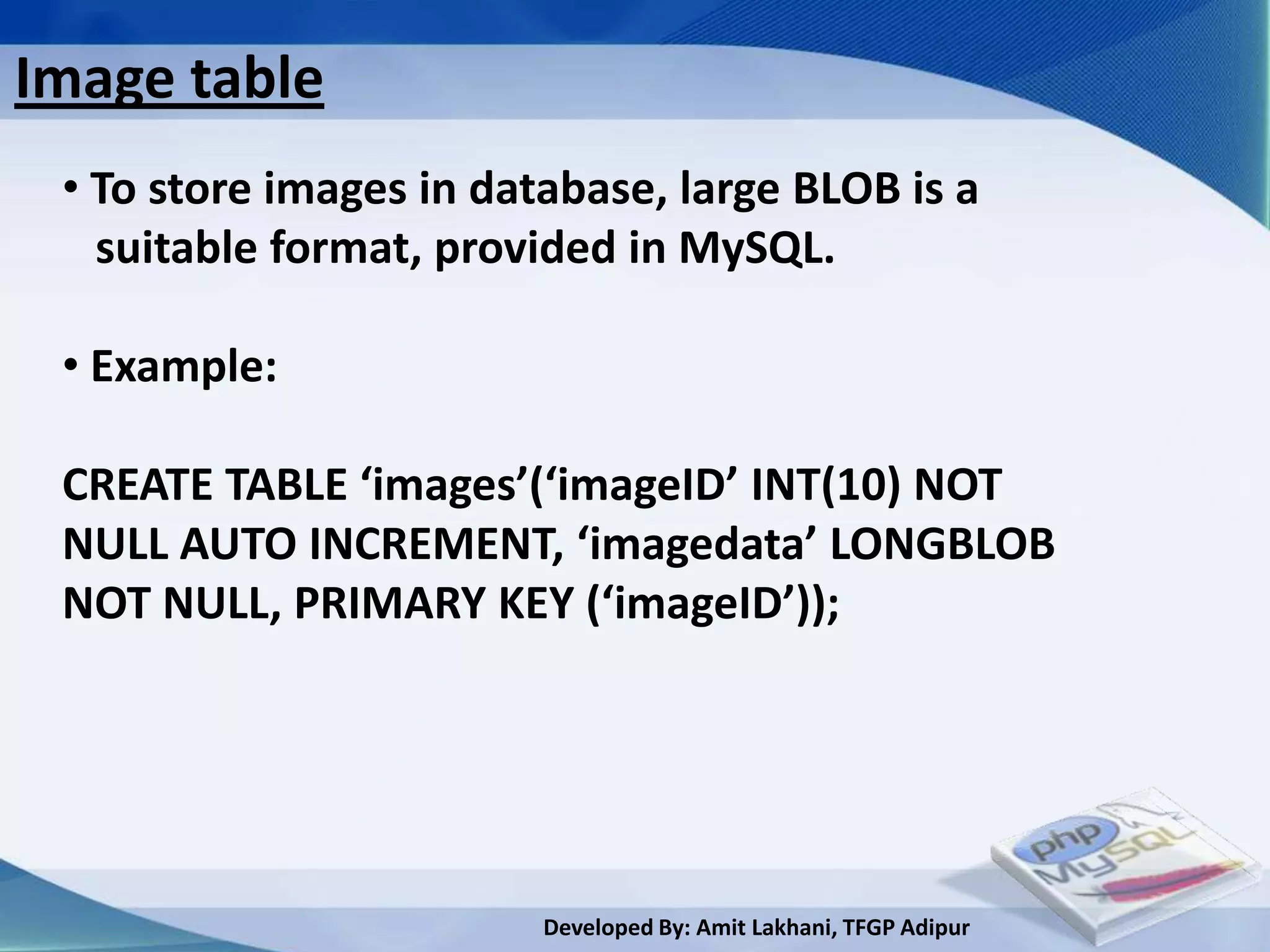 Image table
 • To store images in database, large BLOB is a
   suitable format, provided in MySQL.

 • Example:

 CREATE TABLE ‘images’(‘imageID’ INT(10) NOT
 NULL AUTO INCREMENT, ‘imagedata’ LONGBLOB
 NOT NULL, PRIMARY KEY (‘imageID’));




                         Developed By: Amit Lakhani, TFGP Adipur
 