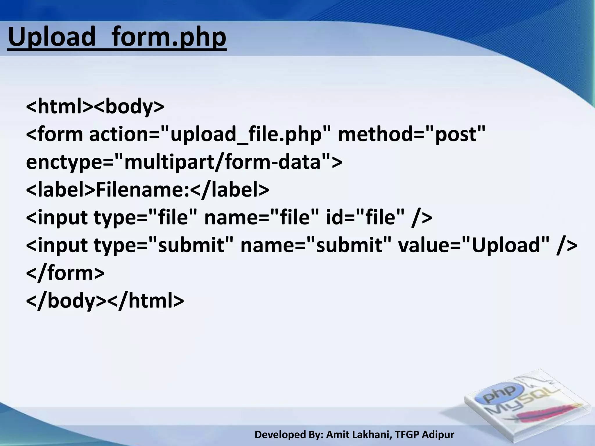 Upload_form.php

 <html><body>
 <form action="upload_file.php" method="post"
 enctype="multipart/form-data">
 <label>Filename:</label>
 <input type="file" name="file" id="file" />
 <input type="submit" name="submit" value="Upload" />
 </form>
 </body></html>




                      Developed By: Amit Lakhani, TFGP Adipur
 