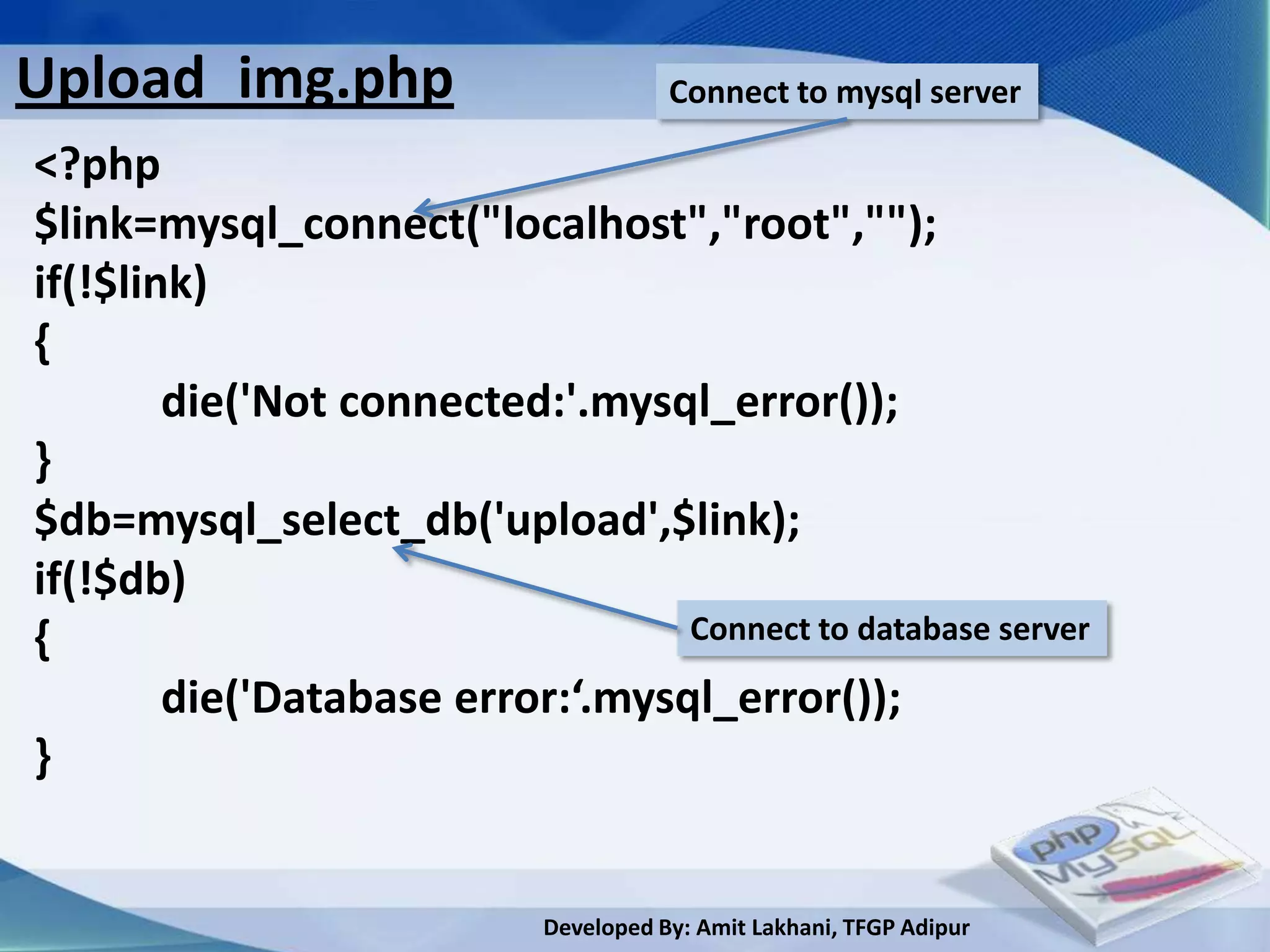 Upload_img.php                         Connect to mysql server

<?php
$link=mysql_connect("localhost","root","");
if(!$link)
{
        die('Not connected:'.mysql_error());
}
$db=mysql_select_db('upload',$link);
if(!$db)
{                                 Connect to database server

        die('Database error:‘.mysql_error());
}


                            Developed By: Amit Lakhani, TFGP Adipur
 