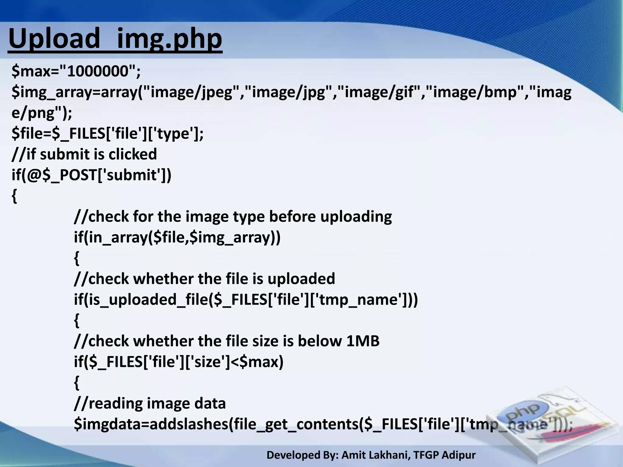 Upload_img.php
$max="1000000";
$img_array=array("image/jpeg","image/jpg","image/gif","image/bmp","imag
e/png");
$file=$_FILES['file']['type'];
//if submit is clicked
if(@$_POST['submit'])
{
         //check for the image type before uploading
         if(in_array($file,$img_array))
         {
         //check whether the file is uploaded
         if(is_uploaded_file($_FILES['file']['tmp_name']))
         {
         //check whether the file size is below 1MB
         if($_FILES['file']['size']<$max)
         {
         //reading image data
         $imgdata=addslashes(file_get_contents($_FILES['file']['tmp_name']));
                                  Developed By: Amit Lakhani, TFGP Adipur
 