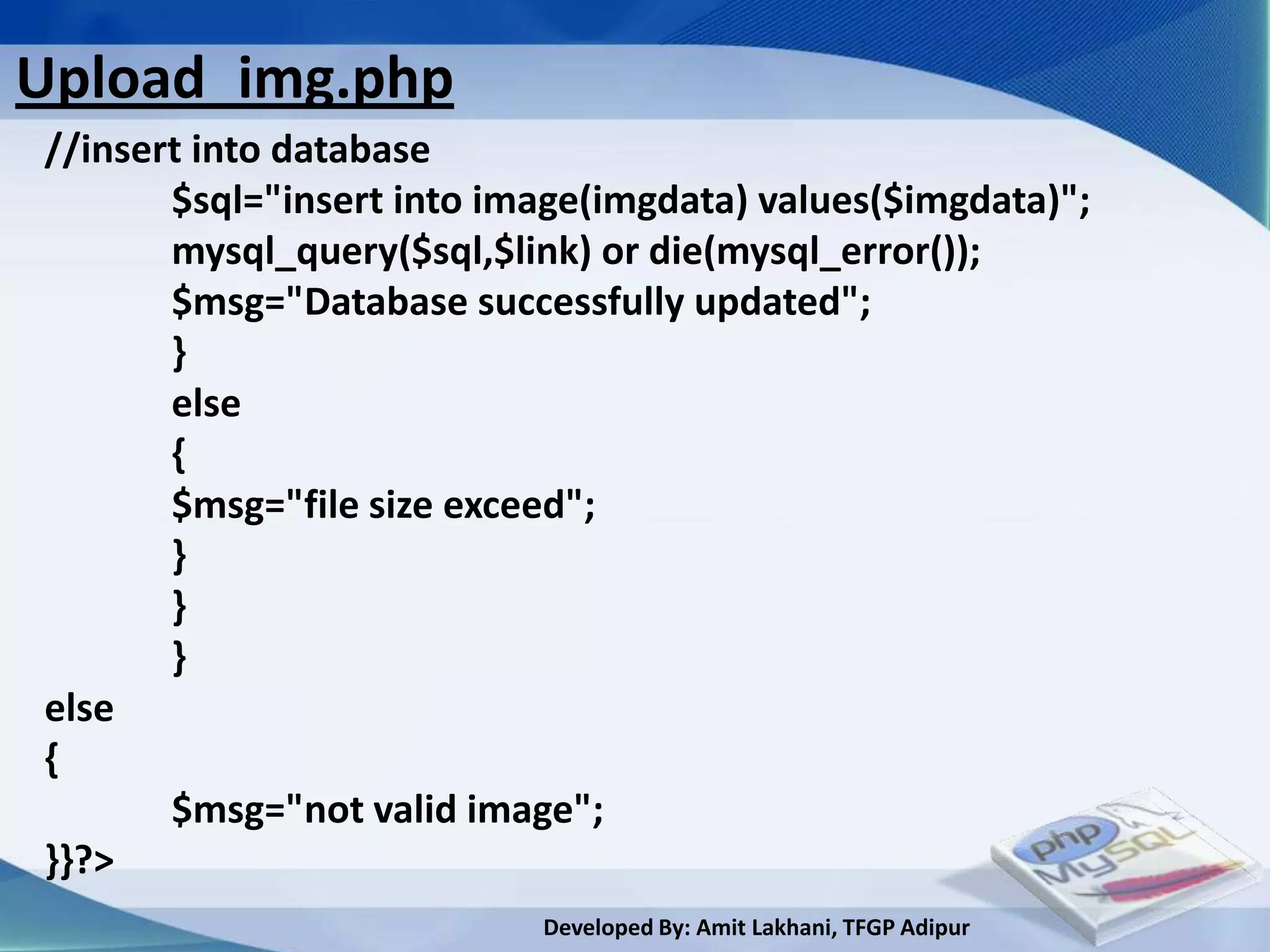 Upload_img.php
//insert into database
       $sql="insert into image(imgdata) values($imgdata)";
       mysql_query($sql,$link) or die(mysql_error());
       $msg="Database successfully updated";
       }
       else
       {
       $msg="file size exceed";
       }
       }
       }
else
{
       $msg="not valid image";
}}?>
                           Developed By: Amit Lakhani, TFGP Adipur
 
