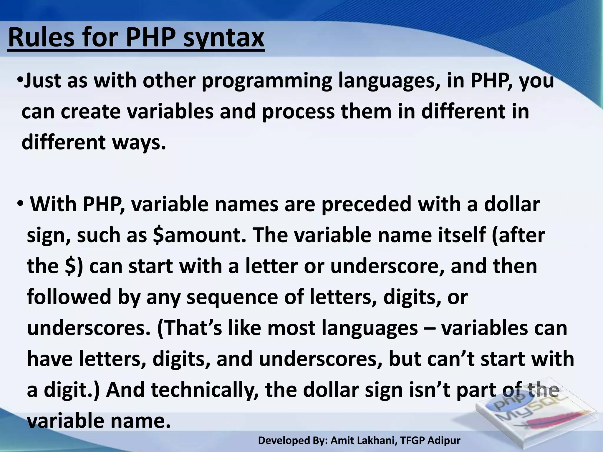 Rules for PHP syntax
•Just as with other programming languages, in PHP, you
 can create variables and process them in different in
 different ways.

• With PHP, variable names are preceded with a dollar
 sign, such as $amount. The variable name itself (after
 the $) can start with a letter or underscore, and then
 followed by any sequence of letters, digits, or
 underscores. (That’s like most languages – variables can
 have letters, digits, and underscores, but can’t start with
 a digit.) And technically, the dollar sign isn’t part of the
 variable name.
                          Developed By: Amit Lakhani, TFGP Adipur
 