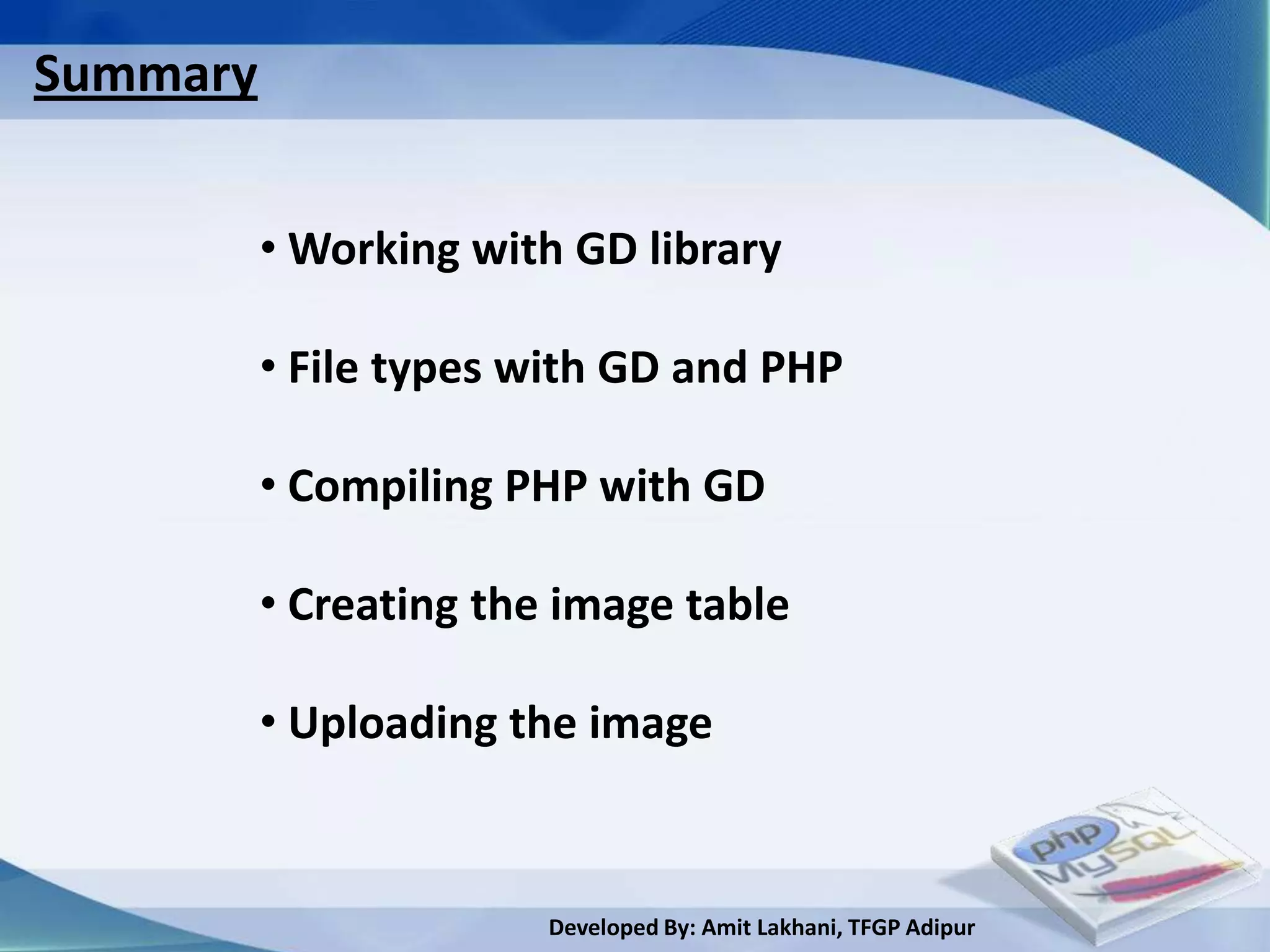 Summary


          • Working with GD library

          • File types with GD and PHP

          • Compiling PHP with GD

          • Creating the image table

          • Uploading the image


                        Developed By: Amit Lakhani, TFGP Adipur
 