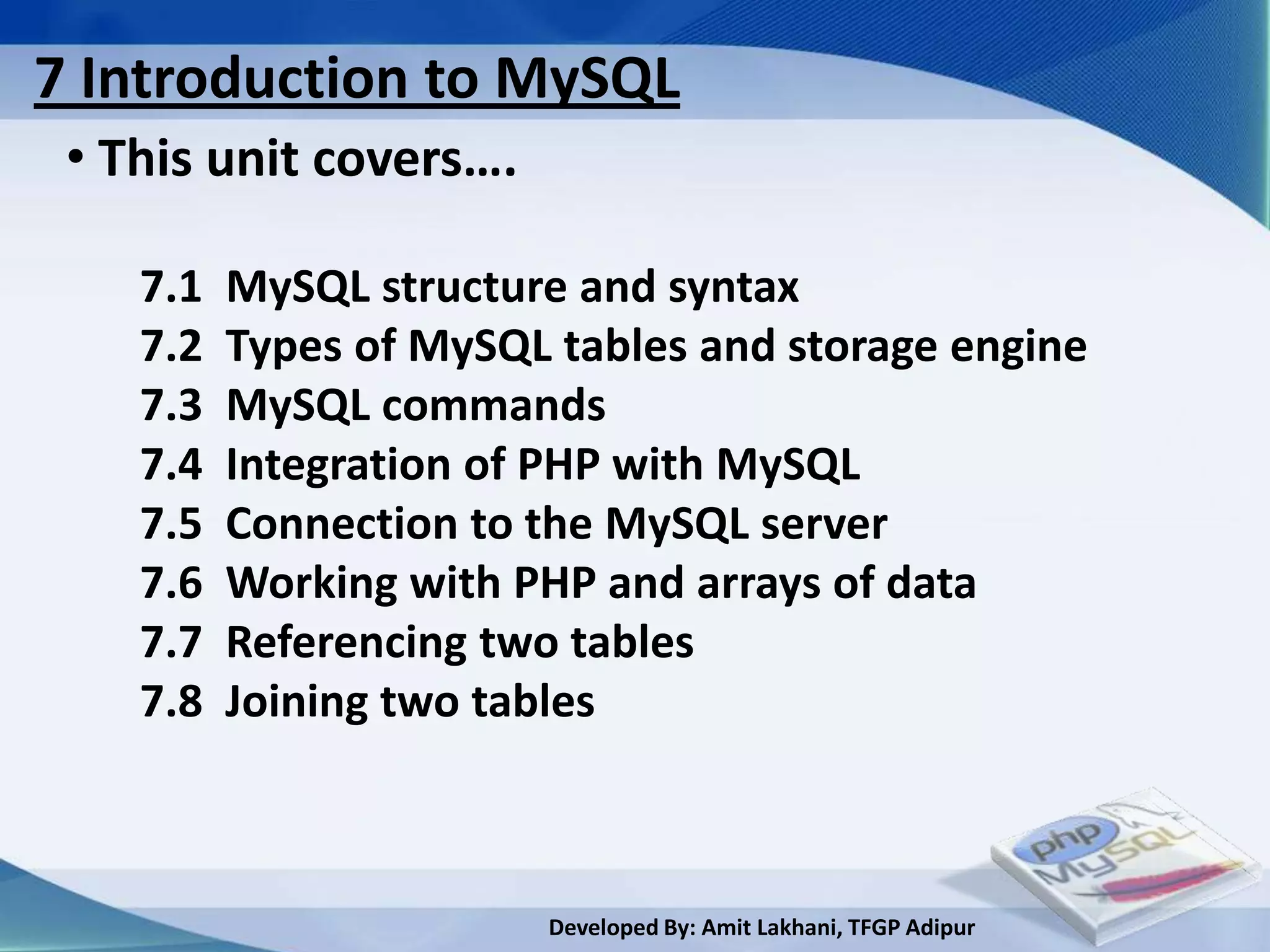 7 Introduction to MySQL
 • This unit covers….

    7.1   MySQL structure and syntax
    7.2   Types of MySQL tables and storage engine
    7.3   MySQL commands
    7.4   Integration of PHP with MySQL
    7.5   Connection to the MySQL server
    7.6   Working with PHP and arrays of data
    7.7   Referencing two tables
    7.8   Joining two tables



                        Developed By: Amit Lakhani, TFGP Adipur
 