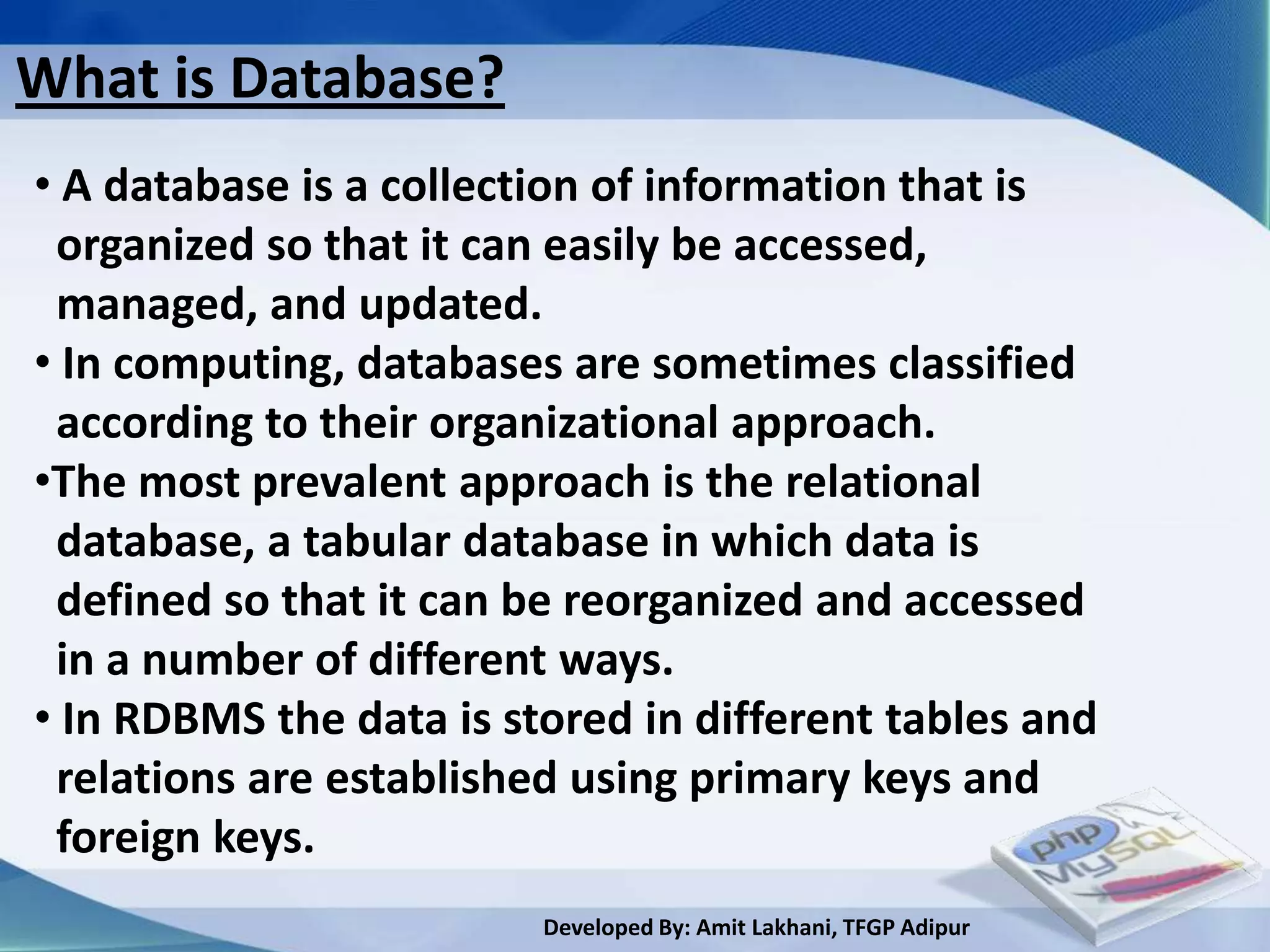 What is Database?
• A database is a collection of information that is
 organized so that it can easily be accessed,
 managed, and updated.
• In computing, databases are sometimes classified
 according to their organizational approach.
•The most prevalent approach is the relational
 database, a tabular database in which data is
 defined so that it can be reorganized and accessed
 in a number of different ways.
• In RDBMS the data is stored in different tables and
 relations are established using primary keys and
 foreign keys.
                         Developed By: Amit Lakhani, TFGP Adipur
 