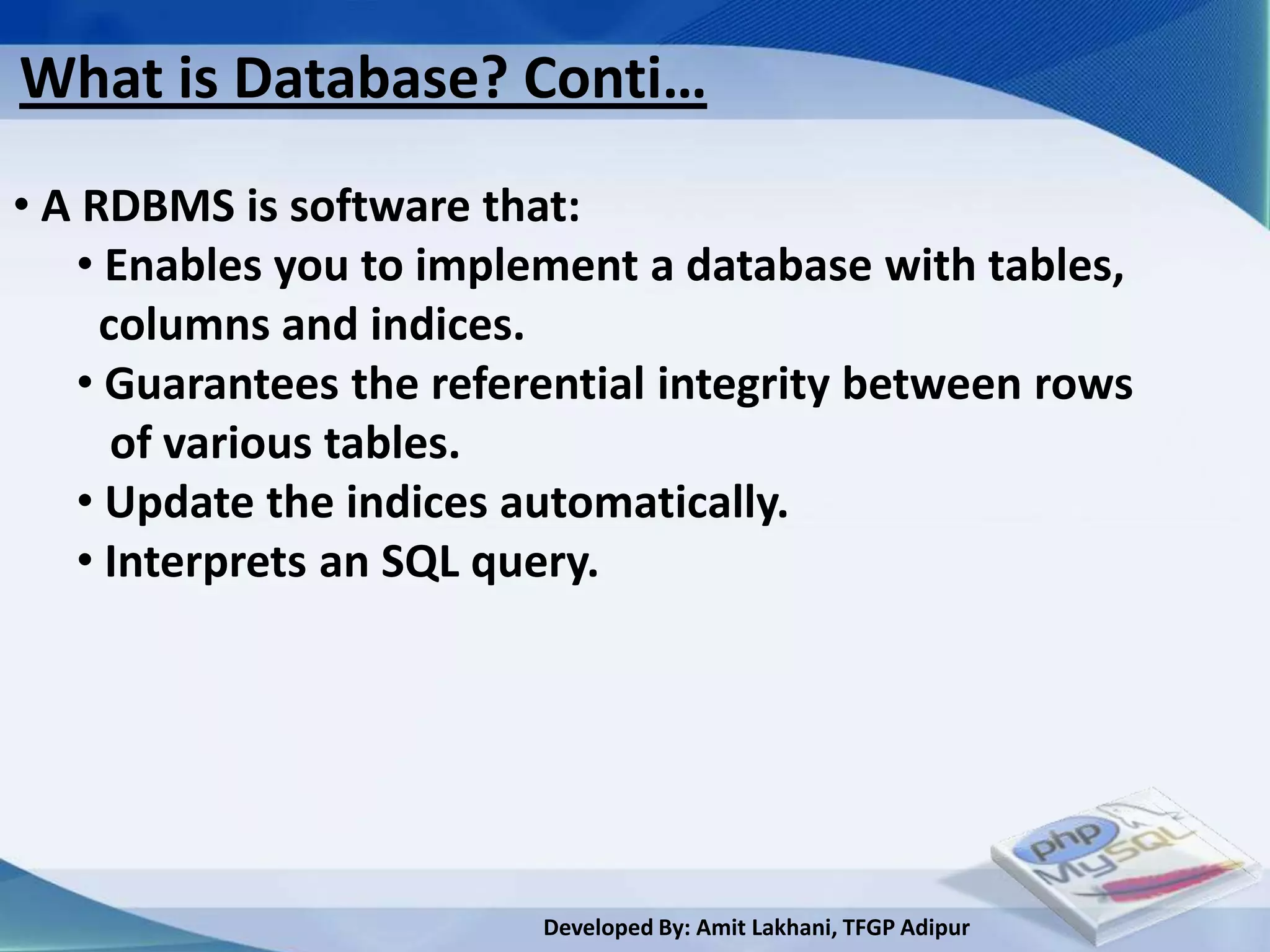What is Database? Conti…
• A RDBMS is software that:
   • Enables you to implement a database with tables,
     columns and indices.
   • Guarantees the referential integrity between rows
      of various tables.
   • Update the indices automatically.
   • Interprets an SQL query.




                         Developed By: Amit Lakhani, TFGP Adipur
 