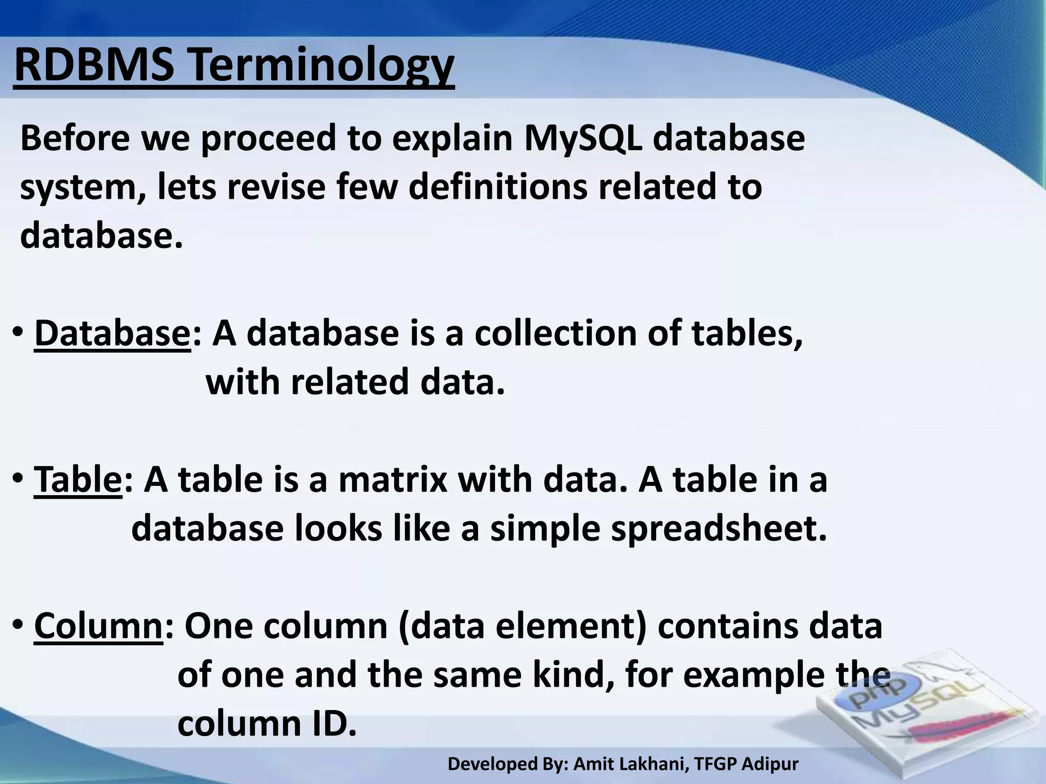 RDBMS Terminology
Before we proceed to explain MySQL database
system, lets revise few definitions related to
database.

• Database: A database is a collection of tables,
           with related data.

• Table: A table is a matrix with data. A table in a
        database looks like a simple spreadsheet.

• Column: One column (data element) contains data
         of one and the same kind, for example the
         column ID.
                           Developed By: Amit Lakhani, TFGP Adipur
 