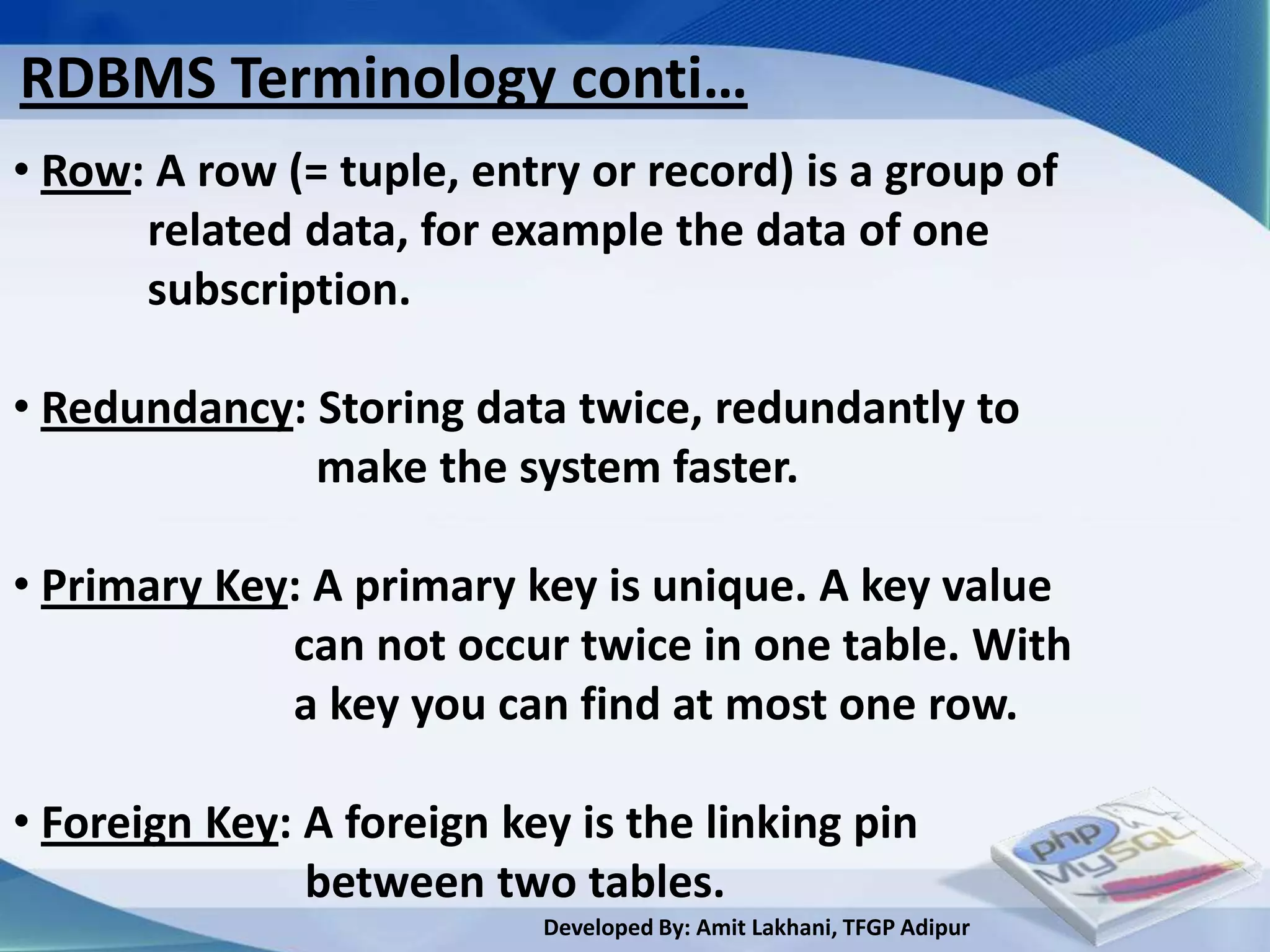 RDBMS Terminology conti…
• Row: A row (= tuple, entry or record) is a group of
      related data, for example the data of one
      subscription.

• Redundancy: Storing data twice, redundantly to
              make the system faster.

• Primary Key: A primary key is unique. A key value
             can not occur twice in one table. With
             a key you can find at most one row.

• Foreign Key: A foreign key is the linking pin
               between two tables.
                           Developed By: Amit Lakhani, TFGP Adipur
 