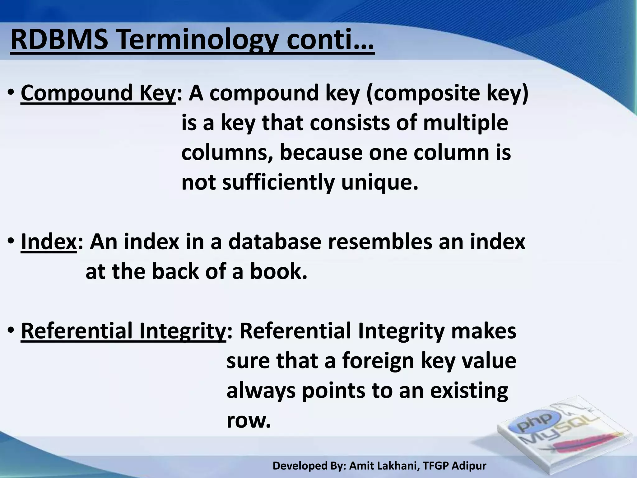RDBMS Terminology conti…
• Compound Key: A compound key (composite key)
               is a key that consists of multiple
               columns, because one column is
               not sufficiently unique.

• Index: An index in a database resembles an index
        at the back of a book.

• Referential Integrity: Referential Integrity makes
                       sure that a foreign key value
                       always points to an existing
                       row.
                           Developed By: Amit Lakhani, TFGP Adipur
 